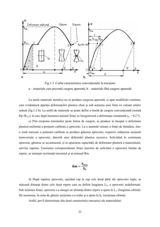 Fig.1.3 Curbe caracteristice convenţionale la tracţiune
a – materiale care prezintă curgere aparentă; b – materiale fără curgere aparentă
La unele materiale metalice nu se produce curgerea aparentă, ci apar modificări continue,
care evidenţiază apariţia deformaţiilor plastice chiar şi sub acţiunea unei forţe cu valoare relativ
redusă (fig.1.2 b). La astfel de materiale se poate defini o limită de curgere convenţională (notată
Rp=R0,2), la care după încetarea acţiunii forţei se înregistrează o deformaţie remanentă εp = 0,2 %
c) Prin creşterea tensiunilor peste limita de curgere, se produce la început o deformare
plastică uniformă a porţiunii calibrate a epruvetei. La o anumită valoare a forţei de întindere, într-
o zonă oarecare a porţiunii calibrate se produce gâtuirea epruvetei, respectiv reducerea secţiunii
transversale a epruvetei, datorită unei deformări plastice excesive. Solicitând în continuare
epruveta, gâtuirea se accentuează, şi la epuizarea capacităţii de deformare plastică a materialului,
survine ruperea. Tensiunea corespunzătoare forţei maxime de solicitare a epruvetei înainte de
rupere, se numeşte rezistenţă mecanică şi se notează Rm.
𝐑𝐦 =
𝐅 𝐦𝐚𝐱
𝐒 𝟎
d) După ruperea epruvetei, aşezând cap la cap cele două părţi ale epruvetei rupte, se
măsoară distanţa dintre cele două repere care au definit lungimea L0, a epruvetei nedeformate.
Sub acţiunea forţei, epruveta s-a alungit iar distanţa dintre repere a ajuns la Lu (lungimea ultimă).
De asemenea, în zona de gâtuire secţiunea s-a redus şi a ajuns la Su (secţiunea ultimă).
Astfel, pot fi determinate alte două caracteristici mecanice ale materialului:
21
 