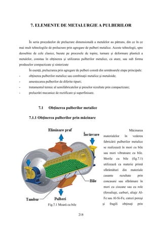 7. ELEMENTE DE METALURGIE A PULBERILOR
În seria procedeelor de prelucrare dimensională a metalelor au pătruns, din ce în ce
mai mult tehnologiile de prelucrare prin agregare de pulberi metalice. Aceste tehnologii, spre
deosebire de cele clasice, bazate pe procesele de topire, turnare şi deformare plastică a
metalelor, constau în obţinerea şi utilizarea pulberilor metalice, ca atare, sau sub forma
produselor compactizate şi sinterizate
În esenţă, prelucrarea prin agregare de pulberi constă din următoarele etape principale:
- obţinerea pulberilor metalice sau combinaţii metalice şi metaloide;
- amestecarea pulberilor de diferite tipuri;
- tratamentul termic al semifabricatelor şi pieselor rezultate prin compactizare;
- prelucrări mecanice de rectificare şi superfinisare.
7.1 Obţinerea pulberilor metalice
7.1.1 Obţinerea pulberilor prin măcinare
Măcinarea
materialelor în vederea
fabricării pulberilor metalice
se realizează în mori cu bile
sau mori vibratoare cu bile.
Morile cu bile (fig.7.1)
utilizează ca materie primă
sfărâmături din materiale
casante rezultate prin
concasare sau sfărâmare în
mori cu ciocane sau cu role
(feroaliaje, carburi, aliaje Al-
Fe sau Al-Si-Fe, catozi poroşi
şi fragili obţinuţi prinFig.7.1 Moară cu bile
218
 
