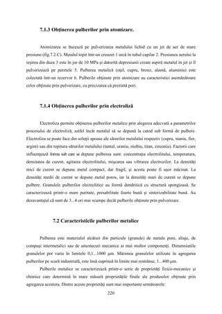7.1.3 Obţinerea pulberilor prin atomizare.
Atomizarea se bazează pe pulverizarea metalului lichid cu un jet de aer de mare
presiune (fig.7.2.C). Metalul topit într-un creuzet 1 urcă în tubul capilar 2. Presiunea aerului la
ieşirea din duza 3 este în jur de 10 MPa şi datorită depresiunii create aspiră metalul în jet şi îl
pulverizează pe peretele 5. Pulberea metalică (oţel, cupru, bronz, alamă, aluminiu) este
colectată într-un rezervor 6. Pulberile obţinute prin atomizare au caracteristici asemănătoare
celor obţinute prin pulverizare, cu precizarea că prezintă pori.
7.1.4 Obţinerea pulberilor prin electroliză
Electroliza permite obţinerea pulberilor metalice prin alegerea adecvată a parametrilor
procesului de electroliză, astfel încât metalul să se depună la catod sub formă de pulbere.
Electroliza se poate face din soluţii apoase ale sărurilor metalului respectiv (cupru, staniu, fier,
argint) sau din topitura sărurilor metalului (tantal, uraniu, niobiu, titan, zirconiu). Factorii care
influenţează forma sub care se depune pulberea sunt: concentraţia electrolitului, temperatura,
densitatea de curent, agitarea electrolitului, mişcarea sau vibrarea electrozilor. La densităţi
mici de curent se depune metal compact, dar fragil, şi acesta poate fi uşor măcinat. La
densităţi medii de curent se depune metal poros, iar la densităţi mari de curent se depune
pulbere. Granulele pulberilor electrolitice au formă dendritică cu structură spongioasă. Se
caracterizează printr-o mare puritate, presabilitate foarte bună şi sinterizabilitate bună. Au
dezavantajul că sunt de 3...4 ori mai scumpe decât pulberile obţinute prin pulverizare.
7.2 Caracteristicile pulberilor metalice
Pulberea este materialul alcătuit din particule (granule) de metale pure, aliaje, de
compuşi intermetalici sau de amestecuri mecanice ai mai multor componenţi. Dimensiunile
granulelor pot varia în limitele 0,1...1000 μm. Mărimea granulelor utilizate în agregarea
pulberilor pe scară industrială, este însă cuprinsă în limite mai restrânse, 1...400 μm.
Pulberile metalice se caracterizează printr-o serie de proprietăţi fizico-mecanice şi
chimice care determină în mare măsură proprietăţile finale ale produselor obţinute prin
agregarea acestora. Dintre aceste proprietăţi sunt mai importante următoarele:
220
 