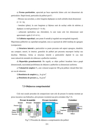 a) Forma particulelor, apreciată pe baza raportului dintre cele trei dimensiuni ale
particulelor. După formă, particulele de pulberi pot fi :
- fibroase sau aciculare, a căror lungime depăşeşte cu mult celelalte două dimensiuni
(l > b > h);
- lamelare (plate), la care lungimea şi lăţimea sunt de acelaşi ordin de mărime şi
depăşesc cu mult grosimea (l ≈ b »h);
- echiaxiale (poliedrice sau sferoidale), la care toate cele trei dimensiuni sunt
aproximativ egale (l ≅ b ≅ h ).
b) Calitatea suprafeţei, care poate fi netedă şi regulată sau neregulată (rugoasă).
Majoritatea pulberilor au suprafaţă neregulată, ceea ce uşurează de altfel tendinţa de agregare
(compactare).
c) Structura internă a particulelor se poate prezenta sub aspect spongios, dendritic
sau compact; uneori, în interior, granulele de pulberi pot prezenta macropori închişi sau
deschişi. Mărimea, forma şi structura internă a particulelor depind în cea mai
mare măsură de metodele de elaborare a pulberilor metalice.
d) Repartiţia granulometrică. De regulă, se obţin pulberi încadrate într-o grupă
dimensională, neexistând posibilitatea de obţinere a pulberilor cu dimensiuni uniforme.
e) Volumul de umplere Vu este volumul ocupat de 100 g de pulbere vărsată liber într-
un vas de măsurare.
f) Densitatea de umplere ρu, în g/cm3
.
g) Densitatea de presare ρp, în g/cm3
7.3 Obţinerea comprimatului
Cele mai uzuale procedee de compactizare sunt cele de presare în matriţe montate pe
prese mecanice sau hidraulice, prin presare izostatică sau prin extrudare (fig.7.3).
Fig.7.3 Procedee de obţinere a comprimatelor din pulberi
221
 