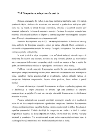 7.3.1 Compactarea prin presare în matriţe
Dozarea amestecului din pulberi în cavitatea matriţei se face foarte precis prin metoda
gravimetrică (prin cântărire), dar aceasta nu este operativă în producţia de serie şi se aplică
foarte rar. De regulă, se aplică dozarea volumetrică, folosindu-se dozatorul automat care
introduce pulberea în cavitatea de umplere a matriţei. Cavitatea de umplere a matriţei este
proiectată conform coeficientului de umplere şi cantităţii de pulbere necesară pentru realizarea
piesei. Urmează compactarea prin coborârea poansonului
Presiunea de compactare este de 200...700 MPa şi se determină în funcţie de natura şi
forma pulberii, de densitatea aparentă a piesei ce trebuie obţinută. După compactare se
efectuează extragerea comprimatului din matriţă. De regulă, extragerea se face prin ridicarea
contrapoansonului (extractorului)
În urma presării se obţin compactate ce au suficientă rezistenţă mecanică spre a fi
manevrate. În cazul în care rezistenţa mecanică nu este suficientă (pulberi cu microduritate
mare, greu compactibile), manevrarea se face piesă cu piesă sau presarea se face în matriţe din
grafit, iar compactatele se introduc în cuptor pentru sinterizare cu tot cu matriţă.
Problema centrală a operaţiei de compactare a pulberilor este asigurarea uniformităţii
densității de compactare în întreg volumul piesei. Densitatea de compactare este influenţată de
forma granulelor, fracţia granulometrică şi presabilitatea pulberii utilizate, tehnica de
compactare, înălţimea compactatului, frecarea dintre particule, dintre pulbere şi pereţii
matriţei.
Cea mai mică variaţie a densităţii de compactare se obţine cu pulberi spongioase, care
se deformează în timpul procesului de presare, fapt care contribuie la umplerea
corespunzătoare a spaţiului. Cea mai mare variaţie a densităţii de compactare rezultă în cazul
pulberilor aciculare.
Presarea unilaterală are avantajul simplităţii construcţiei sculelor şi al modului de
lucru, dar are dezavantajul variaţiei mari a gradului de compactare. Densitatea de compactare
este maximă în proximitatea suprafeţei frontale a poansonului şi scade o dată cu depărtarea de
suprafaţa poansonului. Variaţia densităţii de compactare va conduce în final la variaţia
proprietăţilor mecanice ale piesei obţinută din pulberi, cel mai mult fiind afectate rezistenţa
mecanică şi tenacitatea. Prin această metodă se pot obţine caracteristici mecanice bune, în
cazurile pieselor cu înălţimi mai mici decât diametrul echivalent al piesei.
222
 