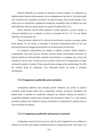 Presarea bilaterală are avantajul că atenuează variaţia densităţii de compactare pe
înălţimea piesei deoarece atât poansonul, cât şi contrapoansonul sunt active. Are dezavantajul
unei construcţii mai complicate a utilajului şi sculei de presare. Prin această metodă se pot
obţine piese cu uniformitate a gradului de compactare acceptabilă, chiar la înălţimi mai mari
decât diametrul. Practic se poate ajunge la un raport h/d cuprins între 2 şi 4.
Pentru reducerea frecării dintre particule şi dintre particule şi pereţii matriţei se
utilizează lubrifianţi care se introduc la dozare, în proporţie de 0,5...1%. Cel mai utilizat
lubrifiant este stearatul de zinc.
Viteza de presare trebuie să fie suficient de mică pentru a permite evacuarea aerului
dintre granule. În caz contrar, se formează în interiorul compactatului perne de aer care
provoacă fisurarea la retragerea poansoanelor sau fisurarea piesei la sinterizare.
La extragerea compactatului din matriţă, se produce revenirea elastică laterală a
compactatului, care poate provoca fisurarea acestuia. Pentru uniformizarea tensiunilor de
relaxare elastică şi evitarea fisurării, matriţele sunt prevăzute cu o degajare uşor conică sau
înclinată în zona de ieşire. Această zonă nu va afecta volumul util al compactatului, ci numai
volumul de umplere al matriţei. Forţa necesară pentru extragerea din matriţă atinge 20...40%
din valoarea forţei de compactare. Este influenţată benefic de natura şi proporţia
lubrifiantului.
7.3.2 Compactarea pulberilor prin extrudare
Compactarea pulberilor prin extrudare permite obţinerea unor profile cu secţiune
constantă, având lungimi foarte mari şi proprietăţi constante. Secţiunea extrudatului din
pulberi poate fi deosebit de complicată, compactă sau tubulară. Schema de principiu a
compactării pulberilor metalice prin extrudare este prezentată în figura 7.1.c. Sub acţiunea
pistonului, pulberea din cilindrul de presare (container) se compactează în matriţa conică şi
iese prin matriţa de calibrare.
7.3.3. Compactarea pulberilor prin presare izostatică
Compactarea se poate face la rece sau la cald. În cazul compactării la rece, pulberea se
amestecă cu un liant, care asigură rezistenţa mecanică a compactatului crud. Acest liant se va
223
 