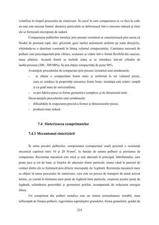 volatiliza în timpul procesului de sinterizare. În cazul în care compactarea se va face la cald,
nu mai este necesar liantul, deoarece particulele se deformează într-o oarecare măsură şi între
ele se formează micropunţi de sudură.
Compactarea pulberilor metalice prin presare izostatică se caracterizează prin aceea că
fluidul de presiune (apă, ulei, glicerină, gaze inerte) acţionează uniform pe toate direcţiile,
obţinându-se o densitate constantă în întreg volumul compactatului. Cantitatea necesară de
pulbere este precompactată prin vibrare, scuturare şi vidare într-o formă flexibilă din cauciuc,
mase plastice. Această formă se închide etanş şi se introduce într-un cilindru de
înaltă presiune (300...500 MPa). Se pot obţine compactităţi de peste 98%.
Avantajele procedeului de compactare prin presare izostatică sunt următoarele:
- se obţine o compactitate foarte mare şi uniformă în tot volumul piesei,
ceea ce conduce la proprietăţi mecanice foarte bune; instalaţia este relativ simplă
şi cu grad mare de universalitate;
- se pot fabrica piese cu forme geometrice complexe şi de dimensiuni mari.
Dezavantajele procedeului sunt următoarele:
- dificultăţile în respectarea precisă a formei şi dimensiunilor piesei,
- productivitate redusă.
7.4 Sinterizarea comprimatelor
7.4.1 Mecanismul sinterizării
În urma presării pulberilor, comprimatul (compactatul crud) prezintă o rezistenţă
mecanică cuprinsă între 10 şi 20 N/mm2
, în funcţie de natura pulberii şi presiunea de
compactare. Rezistenţa mecanică este mică şi este datorată în principal, lubrifiantului, care
poate juca şi rol de liant, şi forţelor de adeziune dintre particule, atunci când în punctul de
contact dintre ele se formează prin difuzie micropunţi de legătură. Rezistenţa mecanică mare
se obţine în urma procesului de sinterizare, care este un proces de transport de masă activat
termic, ce constă în formarea unor punţi de legătură între particule, creşterea acestor punţi de
legătură, schimbarea porozităţii şi geometriei porilor, acompaniată de reducerea energiei
libere.
Un comprimat din pulberi metalice este un sistem termodinamic instabil, stare
influenţată de fineţea pulberii, rugozitatea suprafeţelor granulelor, forma granulelor, gradul de
224
 