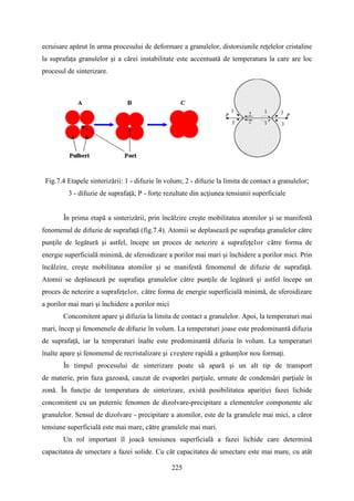ecruisare apărut în urma procesului de deformare a granulelor, distorsiunile reţelelor cristaline
la suprafaţa granulelor şi a cărei instabilitate este accentuată de temperatura la care are loc
procesul de sinterizare.
Fig.7.4 Etapele sinterizării: 1 - difuzie în volum; 2 - difuzie la limita de contact a granulelor;
3 - difuzie de suprafaţă; P - forţe rezultate din acţiunea tensiunii superficiale
În prima etapă a sinterizării, prin încălzire creşte mobilitatea atomilor şi se manifestă
fenomenul de difuzie de suprafaţă (fig.7.4). Atomii se deplasează pe suprafaţa granulelor către
punţile de legătură şi astfel, începe un proces de netezire a suprafeţelor către forma de
energie superficială minimă, de sferoidizare a porilor mai mari şi închidere a porilor mici. Prin
încălzire, creşte mobilitatea atomilor şi se manifestă fenomenul de difuzie de suprafaţă.
Atomii se deplasează pe suprafaţa granulelor către punţile de legătură şi astfel începe un
proces de netezire a suprafeţelor, către forma de energie superficială minimă, de sferoidizare
a porilor mai mari şi închidere a porilor mici
Concomitent apare şi difuzia la limita de contact a granulelor. Apoi, la temperaturi mai
mari, încep şi fenomenele de difuzie în volum. La temperaturi joase este predominantă difuzia
de suprafaţă, iar la temperaturi înalte este predominantă difuzia în volum. La temperaturi
înalte apare şi fenomenul de recristalizare şi creştere rapidă a grăunţilor nou formaţi.
În timpul procesului de sinterizare poate să apară şi un alt tip de transport
de materie, prin faza gazoasă, cauzat de evaporări parţiale, urmate de condensări parţiale în
zonă. În funcţie de temperatura de sinterizare, există posibilitatea apariţiei fazei lichide
concomitent cu un puternic fenomen de dizolvare-precipitare a elementelor componente ale
granulelor. Sensul de dizolvare - precipitare a atomilor, este de la granulele mai mici, a căror
tensiune superficială este mai mare, către granulele mai mari.
Un rol important îl joacă tensiunea superficială a fazei lichide care determină
capacitatea de umectare a fazei solide. Cu cât capacitatea de umectare este mai mare, cu atât
225
 