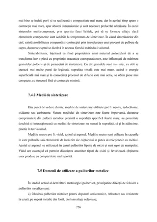 mai bine se închid porii şi se realizează o compactitate mai mare, dar în acelaşi timp apare o
contracţie mai mare, apar abateri dimensionale şi sunt necesare prelucrări ulterioare. În cazul
sistemelor multicomponent, prin apariţia fazei lichide, pot să se formeze aliaje dacă
elementele componente sunt solubile la temperatura de sinterizare. În cazul sinterizatelor din
oţel, există posibilitatea compensării contracţiei prin introducerea unui procent de pulbere de
cupru, deoarece cuprul se dizolvă în reţeaua fierului mărindu-i volumul.
Sinterabilitatea, înţeleasă ca fiind proprietatea unui material pulverulent de a se
transforma într-o piesă cu proprietăţi mecanice corespunzătoare, este influenţată de mărimea
granulelor pulberii şi de parametrii de sinterizare. Cu cât granulele sunt mai mici, cu atât se
creează mai multe punţi de legătură, suprafaţa totală este mai mare, având o energie
superficială mai mare şi în consecinţă procesul de difuzie este mai activ, se obţin piese mai
compacte, cu structură fină şi contracţie minimă.
7.4.2 Medii de sinterizare
Din punct de vedere chimic, mediile de sinterizare utilizate pot fi: neutre, reducătoare,
oxidante sau carburante. Natura mediului de sinterizare este foarte importantă, deoarece
comprimatele din pulberi metalice prezintă o suprafaţă specifică foarte mare, au porozitate
deschisă şi interacţionează cu mediul de sinterizare nu numai la suprafaţă, ci şi în adâncime,
practic în tot volumul.
Mediile neutre pot fi: vidul, azotul şi argonul. Mediile neutre sunt utilizate în cazurile
în care pulberile sau elementele de încălzire ale cuptorului ar putea să reacţioneze cu mediul.
Azotul şi argonul se utilizează în cazul pulberilor lipsite de oxizi şi sunt uşor de manipulat.
Vidul are avantajul că permite disocierea anumitor tipuri de oxizi şi favorizează obţinerea
unor produse cu compactitate mult sporită.
7.5 Domenii de utilizare a pulberilor metalice
În stadiul actual al dezvoltării metalurgiei pulberilor, principalele direcţii de folosire a
pulberilor metalice sunt:
a) folosirea pulberilor metalice pentru depuneri anticorozive, refractare sau rezistente
la uzură, pe suport metalic din fontă, oţel sau aliaje neferoase;
226
 