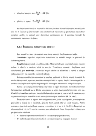 - alungirea la rupere 𝐀 =
𝐋 𝐮−𝐋 𝟎
𝐋 𝟎
∙ 𝟏𝟎𝟎 [%]
- gâtuirea la rupere 𝐙 =
𝐒 𝟎−𝐒 𝐮
𝐒 𝟎
∙ 𝟏𝟎𝟎 [%]
Pe maşinile universale de încercare la tracţiune, în afara încercării de rupere prin tracţiune
mai pot fi efectuate şi alte încercări care caracterizează elasticitatea şi plasticitatea materialelor
metalice. Astfel, cu ajutorul unor dispozitive suplimentare pot fi executate încercări la
compresiune, încovoiere, forfecare.
1.2.2 Încercarea la încovoiere prin şoc
Prin această încercare este evaluată tenacitatea, respectiv fragilitatea materialelor.
Tenacitatea reprezintă capacitatea materialului de absorbi energie in procesul de
deformare plastică.
Fragilitatea reprezintă opusul tenacităţii. Materialele fragile suferă deformaţii plastice
reduse şi absorb o cantitate mică de energie. Tenacitatea, respectiv fragilitatea sunt
caracterizate prin rezilienţă. Materialele fragile absorb la deformare şi rupere o energie
redusă, respectiv ele prezintă o rezilienţă scăzută.
Estimarea modului de comportare la testul de rezilienţă, în diferite situaţii şi condiţii de
mediu şi temperatură, reprezintă aprecierea susceptibilităţii la ruperea fragilă. Estimarea practica a
modului de comportare la ruperea fragilă se poate realiza prin determinarea energiei de rupere.
Pentru a evidenţia particularităţile comportării la rupere dinamică a materialelor metalice
la temperatura ambiantă sau la diferite temperaturi, se aplică încercarea la încovoiere prin şoc.
Condiţiile şi modul de realizare a încercării la încovoiere prin şoc şi caracteristicile mecanice care
se pot determina prin această încercare sunt reglementate prin standardul SR EN 10045.
Încercarea constă în ruperea dintr-o singură lovitură, cu un ciocan pendul, a unei epruvete
prevăzută la mijloc cu o crestătură, epruveta fiind aşezată liber pe două reazeme. Pentru
executarea încercării sunt utilizate epruvete cu crestătura în U sau în V (fig.1.4.b). Epruvetele au
dimensiunile de 10x10x55 mm, iar crestătura are o adâncime de 2 mm. Se apreciază că încercarea
pe epruvete cu crestătură:
- V – reflectă capacitatea materialului de a se opune propagării fisurilor;
- U – reflectă capacitatea materialului de a se opune iniţierii şi propagării fisurilor.
22
 
