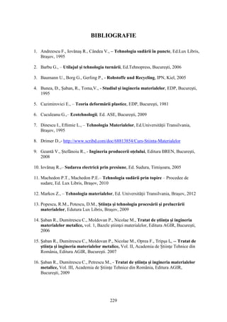 BIBLIOGRAFIE
1. Andreescu F., Iovănaş R., Cândea V., – Tehnologia sudării în puncte, Ed.Lux Libris,
Braşov, 1995
2. Barbu G., – Utilajul şi tehnologia turnării, Ed.Tehnopress, Bucureşti, 2006
3. Baumann U., Borg G., Gerling P., - Rohstoffe und Recycling, IPN, Kiel, 2005
4. Bunea, D., Şaban, R., Toma,V., - Studiul şi ingineria materialelor, EDP, Bucureşti,
1995
5. Cazimirovici E., – Teoria deformării plastice, EDP, Bucureşti, 1981
6. Cuculeanu G.,– Ecotehnologii, Ed. ASE, Bucureşti, 2009
7. Dinescu I., Eftimie L., – Tehnologia Materialelor, Ed.Universităţii Transilvania,
Braşov, 1995
8. Drimer D.,- http://www.scribd.com/doc/68813854/Curs-Stiinta-Materialelor
9. Geantă V., Ştefănoiu R., - Ingineria producerii oţelului, Editura BREN, Bucureşti,
2008
10. Iovănaş R.,– Sudarea electrică prin presiune, Ed. Sudura, Timişoara, 2005
11. Machedon P.T., Machedon P.E.– Tehnologia sudării prin topire – Procedee de
sudare, Ed. Lux Libris, Braşov, 2010
12. Markos Z., – Tehnologia materialelor, Ed. Universităţii Transilvania, Braşov, 2012
13. Popescu, R.M., Potescu, D.M., Ştiinţa şi tehnologia procesării şi prelucrării
materialelor, Edutura Lux Libris, Braşov, 2009
14. Şaban R., Dumitrescu C., Moldovan P., Nicolae M., Tratat de ştiinţa şi ingineria
materialelor metalice, vol. 1, Bazele ştiinţei materialelor, Editura AGIR, Bucureşti,
2006
15. Şaban R., Dumitrescu C., Moldovan P., Nicolae M., Oprea F., Tripşa I., -- Tratat de
ştiinţa şi ingineria materialelor metalice, Vol. II, Academia de Ştiinţe Tehnice din
România, Editura AGIR, Bucureşti. 2007
16. Şaban R., Dumitrescu C., Petrescu M., - Tratat de ştiinţa şi ingineria materialelor
metalice, Vol. III, Academia de Ştiinţe Tehnice din România, Editura AGIR,
Bucureşti, 2009
229
 