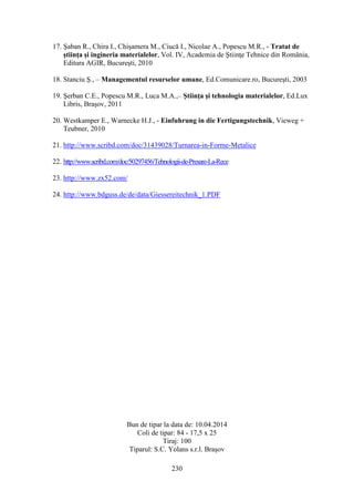 17. Şaban R., Chira I., Chişamera M., Ciucă I., Nicolae A., Popescu M.R., - Tratat de
ştiinţa şi ingineria materialelor, Vol. IV, Academia de Ştiinţe Tehnice din România,
Editura AGIR, Bucureşti, 2010
18. Stanciu Ş., – Managementul resurselor umane, Ed.Comunicare.ro, Bucureşti, 2003
19. Şerban C.E., Popescu M.R., Luca M.A.,– Ştiinţa şi tehnologia materialelor, Ed.Lux
Libris, Braşov, 2011
20. Westkamper E., Warnecke H.J., - Einfuhrung in die Fertigungstechnik, Vieweg +
Teubner, 2010
21. http://www.scribd.com/doc/31439028/Turnarea-in-Forme-Metalice
22. http://www.scribd.com/doc/50297456/Tehnologii-de-Presare-La-Rece
23. http://www.zx52.com/
24. http://www.bdguss.de/de/data/Giessereitechnik_1.PDF
Bun de tipar la data de: 10.04.2014
Coli de tipar: 84 - 17,5 x 25
Tiraj: 100
Tiparul: S.C. Yolans s.r.l. Braşov
230
 
