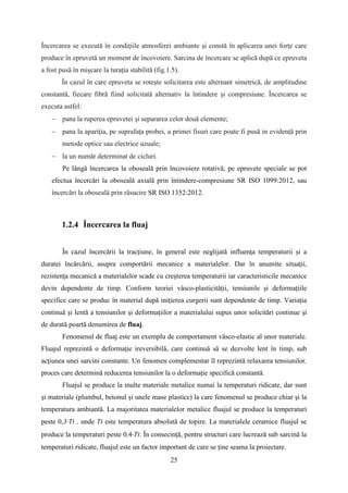 Încercarea se execută în condiţiile atmosferei ambiante şi constă în aplicarea unei forţe care
produce în epruvetă un moment de încovoiere. Sarcina de încercare se aplică după ce epruveta
a fost pusă în mişcare la turaţia stabilită (fig.1.5).
În cazul în care epruveta se roteşte solicitarea este alternant simetrică, de amplitudine
constantă, fiecare fibră fiind solicitată alternativ la întindere şi compresiune. Încercarea se
executa astfel:
− pana la ruperea epruvetei şi separarea celor două elemente;
− pana la apariţia, pe suprafața probei, a primei fisuri care poate fi pusă in evidenţă prin
metode optice sau electrice uzuale;
− la un număr determinat de cicluri.
Pe lângă încercarea la oboseală prin încovoiere rotativă, pe epruvete speciale se pot
efectua încercări la oboseală axială prin întindere-compresiune SR ISO 1099:2012, sau
încercări la oboseală prin răsucire SR ISO 1352:2012.
1.2.4 Încercarea la fluaj
În cazul încercării la tracţiune, în general este neglijată influenţa temperaturii şi a
duratei încărcării, asupra comportării mecanice a materialelor. Dar în anumite situaţii,
rezistenţa mecanică a materialelor scade cu creşterea temperaturii iar caracteristicile mecanice
devin dependente de timp. Conform teoriei vâsco-plasticităţii, tensiunile şi deformaţiile
specifice care se produc în material după iniţierea curgerii sunt dependente de timp. Variaţia
continuă şi lentă a tensiunilor şi deformaţiilor a materialului supus unor solicitări continue şi
de durată poartă denumirea de fluaj.
Fenomenul de fluaj este un exemplu de comportament vâsco-elastic al unor materiale.
Fluajul reprezintă o deformaţie ireversibilă, care continuă să se dezvolte lent în timp, sub
acţiunea unei sarcini constante. Un fenomen complementar îl reprezintă relaxarea tensiunilor,
proces care determină reducerea tensiunilor la o deformaţie specifică constantă.
Fluajul se produce la multe materiale metalice numai la temperaturi ridicate, dar sunt
şi materiale (plumbul, betonul şi unele mase plastice) la care fenomenul se produce chiar şi la
temperatura ambiantă. La majoritatea materialelor metalice fluajul se produce la temperaturi
peste 0,3·Tt , unde Tt este temperatura absolută de topire. La materialele ceramice fluajul se
produce la temperaturi peste 0,4·Tt. În consecinţă, pentru structuri care lucrează sub sarcină la
temperaturi ridicate, fluajul este un factor important de care se ţine seama la proiectare.
25
 
