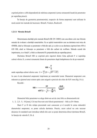 exprimă printr-o cifră dependentă de mărimea amprentei (urma remanentă lasată de penetrator
pe suprafaţa piesei).
În funcţie de geometria penetratorului, respectiv de forma amprentei sunt utilizate în
mod curent trei metode de încercare: Brinell, Vickers, Rockwell.
1.2.5.1 Metoda Brinell
Determinarea durităţii prin metoda Brinell (SR EN 10003) este una dintre cele mai folosite
metode de evaluare a durității materialelor. Ea se aplică materialelor care au duritatea mai mica de
450HB, când se foloseşte ca penetrator o bilă din oţel, şi a celor ce au duritatea cuprinsă între 450 si
650 HB, când se foloseşte ca penetrator o bilă din carburi de wolfram. Metoda constă din
imprimarea, cu o forţă F, a bilei cu diametrul D, perpendicular pe suprafaţa piesei.
Duritatea Brinell HB se exprimă prin raportul dintre forţa aplicată F si suprafaţa
calotei sferice S, a urmei remanente lăsate de penetrator după îndepărtarea lui de pe material:
𝐇𝐁 =
𝐅
𝐒
unde suprafaţa calotei sferice este: S =
πD
2
(D − �D2 − d2)
în care d este diametrul amprentei imprimate pe materialul testat. Diametrul amprentei este
măsurat cu ajutorul unui sistem optic care asigură o precizie de citire de 0,01 mm (fig.1.8.c).
Rezultă :
𝐇𝐁 =
𝟐𝐅
𝛑𝐃 𝟐[𝟏 − � 𝟏 − (
𝐝
𝐃
) 𝟐]
[
𝐝𝐚𝐍
𝐦𝐦 𝟐
]
Diametrul bilei penetrator se alege dintr-un set de cinci bile cu dimensiunile de:
1; 2; 2,5; 5; 10 [mm]. Cel mai frecvent este folosit penetratorul – bilă cu D=10mm.
Dacă F şi D din relaţia prezentată sunt cunoscute şi d rezultă în urma măsurării
diametrului amprentei, se poate calcula duritatea. Practic, acest calcul nu este necesar
deoarece în standard sunt introduse tabele din care se poate determina direct duritatea Brinell,
în funcţie de valorile F, D, d.
28
 
