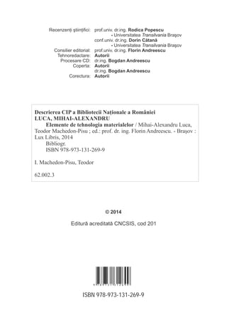 ISBN 978-973-131-269-9
prof.univ. dr.ing. Rodica Popescu
- Universitatea BraşovTransilvania
conf.univ. dr.ing. Dorin Cătană
- Universitatea BraşovTransilvania
prof.univ. dr.ing. Florin Andreescu
Autorii
Bogdan Andreescudr.ing.
Autorii
Bogdan Andreescudr.ing.
Autorii
Recenzen i ştiin ifici:
Consilier editorial:
Tehnoredactare:
Procesare CD:
Coperta:
Corectura:
Descrierea CIP a Bibliotecii Na ionale a României
LUCA, MIHAI-ALEXANDRU
Elemente de tehnologia materialelor / Mihai-Alexandru Luca,
Teodor Machedon-Pisu ; ed.: prof. dr. ing. Florin Andreescu. - Braşov :
Lux Libris, 2014
Bibliogr.
ISBN 978-973-131-269-9
Machedon-Pisu, TeodorI.
62.002.3
© 2014
9 7 8 9 7 3 1 3 1 2 6 9 9
 