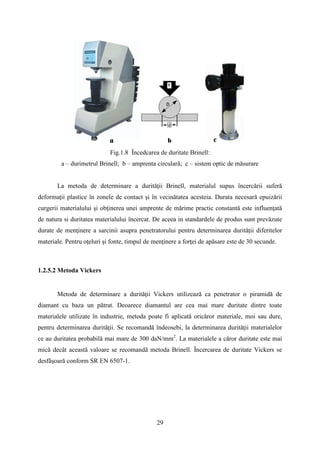 Fig.1.8 Încedcarea de duritate Brinell:
a – durimetrul Brinell; b – amprenta circulară; c – sistem optic de măsurare
La metoda de determinare a durităţii Brinell, materialul supus încercării suferă
deformaţii plastice în zonele de contact şi în vecinătatea acesteia. Durata necesară epuizării
curgerii materialului şi obţinerea unei amprente de mărime practic constantă este influenţată
de natura si duritatea materialului încercat. De aceea in standardele de produs sunt prevăzute
durate de menţinere a sarcinii asupra penetratorului pentru determinarea durității diferitelor
materiale. Pentru oţeluri şi fonte, timpul de menţinere a forţei de apăsare este de 30 secunde.
1.2.5.2 Metoda Vickers
Metoda de determinare a durităţii Vickers utilizează ca penetrator o piramidă de
diamant cu baza un pătrat. Deoarece diamantul are cea mai mare duritate dintre toate
materialele utilizate în industrie, metoda poate fi aplicată oricăror materiale, moi sau dure,
pentru determinarea durităţii. Se recomandă îndeosebi, la determinarea durităţii materialelor
ce au duritatea probabilă mai mare de 300 daN/mm2
. La materialele a căror duritate este mai
mică decât această valoare se recomandă metoda Brinell. Încercarea de duritate Vickers se
desfăşoară conform SR EN 6507-1.
29
 