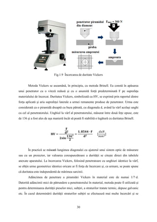 Fig.1.9 Încercarea de duritate Vickers
Metoda Vickers se aseamănă, în principiu, cu metoda Brinell. Ea constă în apăsarea
unui penetrator cu o viteză redusă şi cu o anumită forţă predeterminată F pe suprafaţa
materialului de încercat. Duritatea Vickers, simbolizată cu HV, se exprimă prin raportul dintre
forţa aplicată şi aria suprafeţei laterale a urmei remanente produse de penetrator. Urma este
considerată ca o piramidă dreaptă cu baza pătrată, cu diagonala d, având la vârf acelaşi unghi
cu cel al penetratorului. Unghiul la vârf al penetratorului, măsurat între două feţe opuse, este
de 136 şi a fost ales de aşa manieră încât să poată fi stabilită o legătură cu duritatea Brinell.
𝐇𝐕 =
𝐅
𝐝 𝟐
𝟐𝐬𝐢𝐧
𝟏𝟑𝟔⁰
𝟐
=
𝟏, 𝟖𝟓𝟒𝟒 ∙ 𝐅
𝐝 𝟐
[
𝑑𝑎𝑁
𝑚𝑚2
]
În practică se măsoară lungimea diagonalei cu ajutorul unui sistem optic de măsurare
sau cu un proiector, iar valoarea corespunzătoare a durităţii se citeşte direct din tabelele
anexate aparatului. La încercarea Vickers, folosind penetratoare cu unghiuri identice la vârf,
se obţin urme geometrice identice oricare ar fi forţa de încercare şi, ca urmare, se poate spune
că duritatea este independentă de mărimea sarcinii.
Adâncimea de penetrare a piramidei Vickers în material este de numai 1/7·d.
Datorită adâncimii mici de pătrundere a penetratorului în material, metoda poate fi utilizată şi
pentru determinarea durităţii pieselor mici, subţiri, a straturilor tratate termic, depuse galvanic
etc. În cazul determinării durităţii straturilor subţiri se efectuează mai multe încercări şi se
30
 