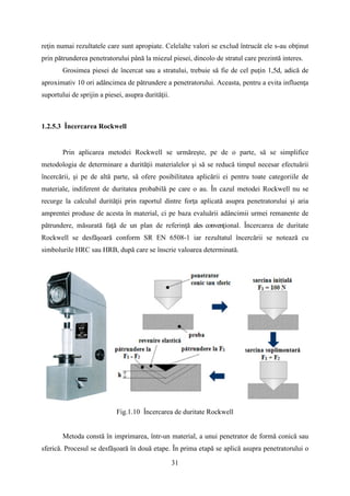 reţin numai rezultatele care sunt apropiate. Celelalte valori se exclud întrucât ele s-au obţinut
prin pătrunderea penetratorului până la miezul piesei, dincolo de stratul care prezintă interes.
Grosimea piesei de încercat sau a stratului, trebuie să fie de cel puţin 1,5d, adică de
aproximativ 10 ori adâncimea de pătrundere a penetratorului. Aceasta, pentru a evita influenţa
suportului de sprijin a piesei, asupra durităţii.
1.2.5.3 Încercarea Rockwell
Prin aplicarea metodei Rockwell se urmăreşte, pe de o parte, să se simplifice
metodologia de determinare a durităţii materialelor şi să se reducă timpul necesar efectuării
încercării, şi pe de altă parte, să ofere posibilitatea aplicării ei pentru toate categoriile de
materiale, indiferent de duritatea probabilă pe care o au. În cazul metodei Rockwell nu se
recurge la calculul durităţii prin raportul dintre forţa aplicată asupra penetratorului şi aria
amprentei produse de acesta în material, ci pe baza evaluării adâncimii urmei remanente de
pătrundere, măsurată faţă de un plan de referinţă ales convenţional. Încercarea de duritate
Rockwell se desfăşoară conform SR EN 6508-1 iar rezultatul încercării se notează cu
simbolurile HRC sau HRB, după care se înscrie valoarea determinată.
Fig.1.10 Încercarea de duritate Rockwell
Metoda constă în imprimarea, într-un material, a unui penetrator de formă conică sau
sferică. Procesul se desfăşoară în două etape. În prima etapă se aplică asupra penetratorului o
31
 