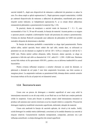 sarcină iniţială F1, după care dispozitivul de măsurare a adâncimii de penetrare se aduce la
zero. În a doua etapă se aplică suprasarcina F2. După epuizarea curgerii materialului, vizibilă
pe cadranul dispozitivului de măsurare a adâncimii de pătrundere, manifestată prin oprirea
mişcării acului indicator, se îndepărtează suprasarcina F2 şi se citeşte direct adâncimea
remanentă de pătrundere a penetratorului în material (fig. 1.10).
În practică, durata de menţinere a sarcinii totale de încercare F = F1+ F2 este
recomandată a fi de 15, 30 sau 60 secunde, în funcţie de material. Aceasta pentru a se asigura
o epuizare practic completă a deformaţiilor locale sub presiunea de contact a penetratorului.
Unitatea de duritate Rokwell corespunde unei adâncimi de pătrundere de 0,002 mm pentru
metodele obişnuite de determinare a durităţii.
În funcţie de duritatea probabilă a materialului se alege tipul penetratorului. Pentru
oţeluri călite, oţeluri speciale, benzi subţiri din oţel călit, metale dure, se utilizează ca
penetrator un con de diamant cu unghiul la vârf de 120 ± 0,50 şi o rotunjire la vârf de 0,2 ±
0,002 mm. Pentru oţeluri carbon obişnuite, table, bronzuri, alame speciale, se alege ca
penetrator o bilă din oţel călit cu diametrul de 1/16’, adică D = 1,588 ± 0,004 mm. Duritatea
acestei bile trebuie să fie aproximativ 850 HV10 pentru a nu se deforma inadmisibil în cursul
încercărilor.
Pentru evitarea influenţei reciproce a urmelor efectuate cu conul de diamant, se
păstrează o distanţă de cel puţin 3 mm între amprentele învecinate, sau între acestea şi
marginea piesei. La amprentele realizate cu penetratorul bilă, distanţa dintre centrele urmelor
învecinate trebuie să fie de cel puţin trei ori diametrul urmei.
1.2.6 Încercarea la uzare
Uzura este un proces de distrugere a stratului superficial al unui corp solid la
interacţiunea mecanică cu un alt corp solid, cu un fluid sau cu un fluid care conţine particule
solide în suspensie. Uzura prin frecare se produce atunci când interacţiunea mecanică se
produce sub acţiunea unei sarcini exterioare şi au loc mişcări relative a corpurilor. Procesul de
distrugere implică şi modificări structurale superficiale, deformări, detaşări de material.
Uzura este analizată în funcţie de sarcinile aplicate, de viteză şi de mediu. Astfel,
există distrugeri în condiţii statice (deformaţii, coroziune) şi în condiţii dinamice (cu sarcină şi
mişcare relativă). Caracteristicile mediului (temperatură, compoziţie, presiune etc.) pot
influenţa semnificativ evoluţia distrugerilor din stratul superficial.
32
 