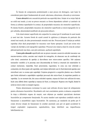 În funcţie de componenta predominantă a unui proces de distrugere, sunt luate în
considerare patru tipuri fundamentale de uzură: adeziunea, abraziunea, oboseala şi coroziunea
Uzura abrazivă este cauzată de particule sau asperităţi dure, forţate să se mişte faţă de
un solid mai moale, şi este un proces mecanic cu forme dependente calitativ şi cantitativ de
forma şi calitatea suprafeţelor în contact, de proprietăţile mecanice ale straturilor superficiale.
Pe durata frecării, proprietăţile mecanice ale straturilor superficiale şi micro-topografia lor se
pot schimba, determinând modificări ale procesului abraziv.
Cele două straturi superficiale ale corpurilor în contact pot fi ierarhizate în unul moale
şi unul mai dur. Aceasta formă de uzură constă în zgârierea şi detaşarea de particule din
stratul mai moale, de către proeminenţele stratului mai dur. Procesul poate fi iniţiat pe ambele
suprafeţe chiar dacă proprietăţile lor mecanice sunt foarte apropiate. Local pot exista mici
variaţii ale durităţii şi ale topografiei suprafeţei. Procesul este iniţiat şi dacă în zona de contact
pătrund particule mai dure, care prin antrenare, aşchiază suprafeţele.
Uzura prin oboseală superficială este un proces mecanic cauzat de solicitări mecanice sau
mecano-termice ciclice, asociate unei mişcări de rostogolire, de alunecare sau de combinaţii ale
celor două, caracterizat de apariţia şi dezvoltarea unor micro-cratere specifice. Sub acţiunea
tensiunilor variabile şi în prezenţa unor discontinuităţi de formă şi structură ale materialelor în
contact (incluziuni, impurităţi, fisuri preexistente, rugozitate), în zona cea mai solicitată a
contactului, de obicei puţin sub suprafaţă, sunt iniţiate deformări care în final determină apariţia unei
microfisuri care va avansa spre suprafaţă. Creşterea progresivă a curgerilor plastice sau a fisurilor
spre limita inferioară a asperităţilor suprafeţei provoacă alte micro-fisuri, în majoritate paralele cu
suprafaţa. La un moment dat, din cauza solicitării repetate, reţeaua de fisuri este suficient de mare,
încât zona slăbită dintre suprafaţă şi reţeaua de fisuri, se detaşează. Ruperea este fragilă, lăsând în
urmă un micro-crater cu margini rugoase.
Pentru determinarea rezistenţei la uzare sunt utilizate diverse tipuri de echipamente
pentru efectuarea încercărilor. Rezultatele cele mai concludente pentru evaluarea comportării
în timp a diferitelor organe de maşini, sunt obţinute pe standuri specializate destinate
încercărilor pe componente funcţionale. Pe aceste standuri sunt reproduse condiţiile reale de
funcţionare a ansamblului supus încercărilor. De asemenea, pe standurile de probe pot fi
create diverse situaţii de funcţionare în condiţii anormale care pot să apară accidental în
timpul exploatării (suprasarcini, supraîncălzire, lipsa lubrifierii sau impurificarea
lubrifiantului etc.
33
 