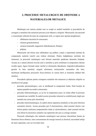 2. PROCEDEE METALURGICE DE OBŢINERE A
MATERIALELOR METALICE
Metalurgia este ramura ştiinţei care se ocupă cu studiul metalelor şi procedeelor de
extragere a metalelor din minereuri precum şi de obţinere a aliajelor. Minereurile care prezintă
o concentraţie suficient de mare de componente utile, se supun unor operaţii pregătitoare:
- sfărâmarea mecanică în concasoare;
- clasarea granulometrică;
- sortarea (manuală, magnetică, hidrodinamică, flotaţie);
- prăjirea.
Minereurile sub forma unor sfărâmături sau pulberi, conţin o importantă cantitate de
componente nedorite (steril) care trebuie eliminate. Pentru îndepărtarea sterilului din
minereuri, în procesele metalurgice sunt folosite materiale ajutătoare denumite fondanţi.
Aceştia au o natură chimică inversă celei a sterilului şi prin combinare la temperaturi ridicate
rezultă zgura. Zgura formată reţine sterilul şi elementele dăunătoare, împiedică pătrunderea
gazelor în baia metalică, asigură eliminarea incluziunilor nemetalice din baie,
facilitează desfăşurarea proceselor fizico-chimice în sensul dorit şi transmite căldură băii
metalice.
Procedeele aplicate pentru extragerea metalelor din minereuri şi obţinerea aliajelor se
clasifică în trei grupe:
- procedee pirometalurgice, care se desfăşoară la temperaturi înalte, fiind însoţite de
topirea parţială sau totală a minereului;
- procedee hidrometalurgice, ce au loc la temperaturi joase, în soluţii aflate la presiune
constantă sau variabilă. În cadrul acestor procedee minereul se solubilizează, după care
metalul este extras prin electroliză;
- procedee electrometalurgice, în cadrul cărora separarea metalului se face prin folosirea
curentului electric. Aceste procedee pot fi electrotermice, când curentul electric este
folosit pentru realizarea temperaturilor înalte şi electrochimice, când curentul electric
este folosit la electroliza soluţiilor sau topiturilor din care se extrage metalul.
Procesele tehnologice din industria metalurgică sunt procese discontinue bazate pe
fenomene fizico-chimice, mari consumatoare de energie termică şi electrică, necesitând utilaje
de mare capacitate, care cer investiţii mari.
36
 
