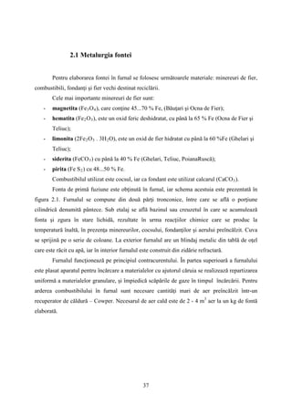 2.1 Metalurgia fontei
Pentru elaborarea fontei în furnal se folosesc următoarele materiale: minereuri de fier,
combustibili, fondanţi şi fier vechi destinat reciclării.
Cele mai importante minereuri de fier sunt:
- magnetita (Fe3O4), care conţine 45...70 % Fe, (Băuţari şi Ocna de Fier);
- hematita (Fe2O3), este un oxid feric deshidratat, cu până la 65 % Fe (Ocna de Fier şi
Teliuc);
- limonita (2Fe2O3 . 3H2O), este un oxid de fier hidratat cu până la 60 %Fe (Ghelari şi
Teliuc);
- siderita (FeCO3) cu până la 40 % Fe (Ghelari, Teliuc, PoianaRuscă);
- pirita (Fe S2) cu 48...50 % Fe.
Combustibilul utilizat este cocsul, iar ca fondant este utilizat calcarul (CaCO3).
Fonta de primă fuziune este obţinută în furnal, iar schema acestuia este prezentată în
figura 2.1. Furnalul se compune din două părţi tronconice, între care se află o porţiune
cilindrică denumită pântece. Sub etalaj se află bazinul sau creuzetul în care se acumulează
fonta şi zgura în stare lichidă, rezultate în urma reacţiilor chimice care se produc la
temperatură înaltă, în prezenţa minereurilor, cocsului, fondanţilor şi aerului preîncălzit. Cuva
se sprijină pe o serie de coloane. La exterior furnalul are un blindaj metalic din tablă de oţel
care este răcit cu apă, iar în interior furnalul este construit din zidărie refractară.
Furnalul funcţionează pe principiul contracurentului. În partea superioară a furnalului
este plasat aparatul pentru încărcare a materialelor cu ajutorul căruia se realizează repartizarea
uniformă a materialelor granulare, şi împiedică scăpările de gaze în timpul încărcării. Pentru
arderea combustibilului în furnal sunt necesare cantităţi mari de aer preîncălzit într-un
recuperator de căldură – Cowper. Necesarul de aer cald este de 2 - 4 m3
aer la un kg de fontă
elaborată.
37
 