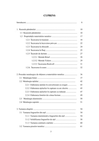 CUPRINS
Introducere ..................................................................................................... 8
1. Reursele pământului .............................................................................. 10
1.1 Resursele pământului ........................................................................ 10
1.2 Proprietăţile materialelor metalice ................................................... 17
1.2.1 Încercarea la tracţiune ........................................................ 18
1.2.2 Încercarea la încovoiere prin şoc ........................................ 22
1.2.3 Încercarea la oboseală ......................................................... 24
1.2.4 Încercarea la fluaj ............................................................... 25
1.2.5 Încercări de duritate ............................................................ 27
1.2.5.1 Metoda Brinel ...................................................... 28
1.2.5.2 Metoda Vickers .................................................... 29
1.2.5.3 Încercarea Rockvell ............................................. 31
1.2.6. Încercarea la uzare ............................................................. 32
2. Procedee metalurgice de obţinere a materialelor metalice ......................... 36
2.1 Metalurgia fontei ............................................................................ 37
2.2 Metalurgia oţelului ......................................................................... 42
2.2.1 Elaborarea oţelului în convertizoare cu oxigen ................. 43
2.2.2 Elaborarea oţelurilor în cuptoare cu arc electric ................ 45
2.2.3 Elaborarea oţelurilor în cuptoare cu inducţie .................... 47
2.2.4 Elaborarea fontelor de a doua fuziune .............................. 49
2.3 Metalurgia aluminiului ..................................................................... 50
2.4 Metalurgia cuprului .......................................................................... 51
3. Turnarea aliajelor ..................................................................................... 54
3.1 Turnarea lingourilor din oţel .......................................................... 54
3.1.1 Turnarea intermitentă a lingourilor din oţel ....................... 54
3.1.2 Solidificarea lingourilor de oţel ........................................ 58
3.1.3 Turnarea continuă a oţelului .............................................. 60
3.2 Turnarea pieselor metalice .............................................................. 61
3
 