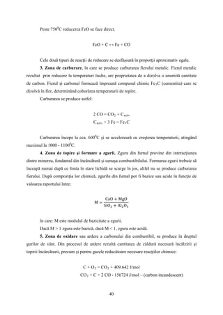 Peste 7500
C reducerea FeO se face direct.
FeO + C ↔ Fe + CO
Cele două tipuri de reacţii de reducere se desfăşoară în proporţii aproximativ egale.
3. Zona de carburare, în care se produce carburarea fierului metalic. Fierul metalic
rezultat prin reducere la temperaturi înalte, are proprietatea de a dizolva o anumită cantitate
de carbon. Fierul şi carbonul formează împreună compusul chimic Fe3C (cementita) care se
dizolvă în fier, determinând coborârea temperaturii de topire.
Carburarea se produce astfel:
2 CO = CO2 + Cactiv
Cactiv + 3 Fe = Fe3C
Carburarea începe la cca. 6000
C şi se accelerează cu creşterea temperaturii, atingând
maximul la 1000 - 11000
C.
4. Zona de topire şi formare a zgurii. Zgura din furnal provine din interacţiunea
dintre minereu, fondantul din încărcătură şi cenuşa combustibilului. Formarea zgurii trebuie să
înceapă numai după ce fonta în stare lichidă se scurge în jos, altfel nu se produce carburarea
fierului. După compoziţia lor chimică, zgurile din furnal pot fi bazice sau acide în funcţie de
valoarea raportului între:
M =
CaO + MgO
SiO2 + Al2O3
în care: M este modulul de bazicitate a zgurii.
Dacă M > 1 zgura este bazică, dacă M < 1, zgura este acidă.
5. Zona de oxidare sau ardere a carbonului din combustibil, se produce în dreptul
gurilor de vânt. Din procesul de ardere rezultă cantitatea de căldură necesară încălzirii şi
topirii încărcăturii, precum şi pentru gazele reducătoare necesare reacţiilor chimice:
C + O2 = CO2 + 409.642 J/mol
CO2 + C = 2 CO - 156724 J/mol – (carbon incandescent)
40
 