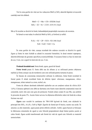 Tot în zona gurilor de vânt are loc reducerea MnO şi SiO2 datorită faptului că necesită
cantităţi mari de căldură.
MnO + C = Mn + CO - 838246 J/mol
SiO2 + 2C = Si + 2 CO - 619.151 J/mol
Mn şi Si rezultat se dizolvă în fontă, îmbunătăţind proprietăţile mecanice ale acesteia.
În furnal se mai reduc în afară de MnO şi SiO2 şi fosforul şi sulful:
P2O5 + 5C = 2P + 5CO - 921.548 J/mol
FeS + CaO = FeO + Ca
În zona gurilor de vânt, cenuşa rezultată din arderea cocsului se dizolvă în zgură.
Zgura şi fonta în stare lichidă se adună în creuzetul furnalului, în două straturi suprapuse,
datorită diferenţei de greutate specifică şi nemiscibilităţii. Evacuarea fontei se face la intervale
de cca. 4 ore, iar a zgurii la intervale de cca. 2 ore.
Produselefurnaluluisunt: fonta brută, zgura, gazul de furnal.
Fonta brută poate fi: fonta albă sau de afinare şi se utilizează pentru obţinerea
oţelului şi fonta cenuşie sau de turnătorie care este utilizată pentru turnarea în piese.
În funcţie de consistenţa minereurilor utilizate la elaborare, fonta brută rezultată în
furnal poate fi aliată rezultând fonte de diferite tipuri: silicioase, manganoase, silico-
manganoase, aliate natural cu crom, nichel, etc.
Fonta de afinare destinată elaborării oţelurilor are un conţinut scăzut de siliciu (0,9-
1,6%). Culoarea spărturii este albă iar duritatea este foarte mare datorită conţinutului mare de
cementită, motiv din care este greu de prelucrat. Fontele aliate conţin Si sau Mn, sau ambele
în procente de peste 5%. Aceste fonte servesc la obţinerea diferitelor mărci de fontă de a doua
fuziune sau oţel.
Zgura care rezultă în cantitatea de 700-1100 kg/tonă de fontă, este alcătuită în
principal din SiO2, A12O3, CaO şi MgO. Zgurile de furnal pot fi bazice, neutre sau acide. În
amestec cu alte materiale, zgura poate primi diferite utilizări. Astfel, zgura bazică se foloseşte
la fabricarea cimentului de zgură şi este folosită preponderent drept balast pentru şosele şi
calea ferată. Zgura acidă transformată sub formă de vată de zgură este folosită ca material
termoizolant.
41
 