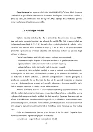 Gazul de furnal are o putere calorică de 900-1000 Kcal/Nm3
şi este folosit drept gaz
combustibil în special la încălzirea aerului în caupere. Tot în gazul de furnal este conţinut şi
praful de furnal, în cantităţi mai mici de 40g/Nm3
. După operaţia de desprăfuire a gazelor,
praful rezultat este utilizat drept combustibil.
2.2 Metalurgia oţelului
Oţelurile nealiate sunt aliaje Fe - C, cu concentraţia de carbon mai mică de 2.11%,
care mai conţin elemente însoţitoare cu influenţă favorabilă (Mn, Si,), precum şi altele cu
influenţă nefavorabilă (S, P, N, O, H). Oţelurile aliate conţin in plus faţă de oţelurile carbon
obişnuite, unul sau mai multe elemente de aliere (Cr, Ni, W, Mo, V, etc.) care le conferă
proprietăţi superioare sau specifice. Oţelurile sunt materialele metalice cu cea mai largă
utilizare în industrie.
Procesele de elaborare a oţelului prin reducere indirectă sunt următoarele:
- afinarea fontei topite de primă fuziune prin insuflare de oxigen în convertizoare;
- topirea şi afinarea fontei şi a fierului vechi in cuptoare electrice;
- topirea şi afinarea fontei şi a fierului vechi în cuptoare cu vatră;
În procesul de elaborare în baia metalică se găsesc şi particule nemetalice în suspensie.
Acestea provin din încărcătură, din materialele refractare, şi din procesele fizico-chimice care
se desfăşoară in timpul elaborării. O elaborare corespunzătoare a oţelului presupune o
conducere a proceselor în aşa fel, încât în final să fie realizată compoziţia şi structura
prescrise, eliminarea cât mai avansată a elementelor dăunătoare, şi crearea condiţiilor ca în
final în produsul solidificat să rămână cât mai puţine incluziuni.
Afinarea încărcăturii metalice se efectuează în stare topită şi constă în eliminarea unei
părţi din carbon şi elemente însoţitoare, prin procese de oxidare (afinarea oxidantă) iar apoi se
realizează îndepărtarea produselor oxidării din baia metalică. Deoarece după procesele de
afinare şi dezoxidare nu rezultă totdeauna compoziţia dorită, elaborarea trebuie completată cu
corectarea compoziţiei, iar în cazul oţelurilor aliate, corectarea şi alierea. Acestea se realizează
prin adăugarea elementelor dorite sub formă de fonte brute aliate, feroaliaje sau chiar metale
pure.
Oţelul se elaborează din fontă de primă fuziune şi din fier vechi. Proporţia dintre
aceste două materiale depinde de agregatul de elaborare:
- convertizoare – proporţie foarte mare de fontă lichidă;
42
 