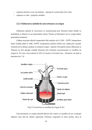 - cuptoare electrice cu arc sau inducţie – aproape în exclusivitate, fier vechi;
- cuptoare cu vatră – proporţii variabile.
2.2.1 Elaborarea oţelului în convertizoare cu oxigen
Elaborarea oţelului în convertizor se caracterizează prin folosirea fontei lichide ca
încărcătură şi afinarea cu aer (procedeele clasice Thomas şi Bessemer) sau cu oxigen tehnic
(procedeele moderne).
Căldura necesară ridicării temperaturii băii metalice de la 1200 - 12500
C (temperatura
fontei lichide) până la 1600...16500
C (temperatura oţelului lichid) este cedată prin reacţiile
exoterme de la afinare, produse la contactul oxigen - topitură. Procedeele clasice (Bessemer şi
Thomas) au fost aproape complet înlocuite prin utilizarea convertizorului cu insuflare de
oxigen (L. D.) care a fost realizat în 1953, în Austria, la Uzinele Linz – Donawitz. de unde şi
denumire de L. D.
Fig.2.3 Convertizor cu insuflare de oxigen (L.D.)
Convertizoarele cu oxigen prezintă faţă de cele clasice cu insuflare de aer, avantajul
obţinerii unui oţel de calitate superioară. Folosirea oxigenului în locul aerului, duce la
43
 