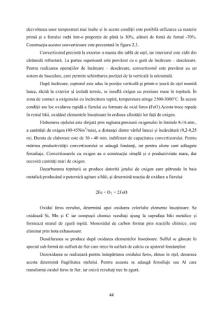 dezvoltarea unor temperaturi mai înalte şi în aceste condiţii este posibilă utilizarea ca materie
primă şi a fierului vechi într-o proporţie de până la 30%, alături de fontă de furnal -70%.
Construcţia acestor convertizoare este prezentată în figura 2.3.
Convertizorul prezintă la exterior o manta din tablă de oţel, iar interiorul este zidit din
cărămidă refractară. La partea superioară este prevăzut cu o gură de încărcare – descărcare.
Pentru realizarea operaţiilor de încărcare – descărcare, convertizorul este prevăzut cu un
sistem de basculare, care permite schimbarea poziţiei de la verticală la orizontală.
După încărcare, cuptorul este adus în poziţie verticală şi printr-o ţeavă de oţel numită
lance, răcită la exterior şi izolată termic, se insuflă oxigen cu presiune mare în topitură. În
zona de contact a oxigenului cu încărcătura topită, temperatura atinge 2500-3000°C. În aceste
condiţii are loc oxidarea rapidă a fierului cu formare de oxid feros (FeO).Acesta trece repede
în restul băii, oxidând elementele însoţitoare în ordinea afinităţii lor faţă de oxigen.
Elaborarea oţelului este dirijată prin reglarea presiunii oxigenului în limitele 8-16 atm.,
a cantităţii de oxigen (40-45Nm3
/min), a distanţei dintre vârful lancei şi încărcătură (0,2-0,25
m). Durata de elaborare este de 30 - 40 min. indiferent de capacitatea convertizorului. Pentru
mărirea productivităţii convertizorului se adaugă fondanţi, iar pentru aliere sunt adăugate
feroaliaje. Convertizoarele cu oxigen au o construcţie simplă şi o productivitate mare, dar
necesită cantităţi mari de oxigen.
Decarburarea topiturii se produce datorită jetului de oxigen care pătrunde în baia
metalică producând o puternică agitare a băii, şi determină reacţia de oxidare a fierului:
2Fe + O2 = 2FeO
Oxidul feros rezultat, determină apoi oxidarea celorlalte elemente însoţitoare. Se
oxidează Si, Mn şi C iar compuşii chimici rezultaţi ajung la suprafaţa băii metalice şi
formează stratul de zgură topită. Monoxidul de carbon format prin reacţiile chimice, este
eliminat prin hota exhaustoare.
Desulfurarea se produce după oxidarea elementelor însoţitoare. Sulful se găseşte în
special sub formă de sulfură de fier care trece în sulfură de calciu cu ajutorul fondanţilor.
Dezoxidarea se realizează pentru îndepărtarea oxidului feros, rămas în oţel, deoarece
acesta determină fragilitatea oţelului. Pentru aceasta se adaugă feroaliaje sau Al care
transformă oxidul feros în fier, iar oxizii rezultaţi trec în zgură.
44
 