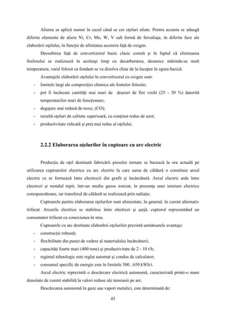 Alierea se aplică numai în cazul când se cer oţeluri aliate. Pentru aceasta se adaugă
diferite elemente de aliere Ni, Cr, Mo, W, V sub formă de feroaliaje, în diferite faze ale
elaborării oţelului, în funcţie de afinitatea acestora faţă de oxigen.
Deosebirea faţă de convertizorul bazic clasic constă şi în faptul că eliminarea
fosforului se realizează în aceleaşi timp cu decarburarea, deoarece mărindu-se mult
temperatura, varul folosit ca fondant se va dizolva chiar de la început în zgura bazică.
Avantajele elaborării oţelului în convertizorul cu oxigen sunt:
- limitele largi ale compoziţiei chimice ale fontelor folosite;
- pot fi încărcate cantităţi mai mari de deşeuri de fier vechi (25 - 30 %) datorită
temperaturilor mari de funcţionare;
- degajare mai redusă de noxe, (CO);
- rezultă oţeluri de calitate superioară, cu conţinut redus de azot;
- productivitate ridicată şi preţ mai redus al oţelului.
2.2.2 Elaborarea oţelurilor în cuptoare cu arc electric
Producţia de oţel destinată fabricării pieselor turnate se bazează la ora actuală pe
utilizarea cuptoarelor electrice cu arc electric la care sursa de căldură o constituie arcul
electric ce se formează între electrozii din grafit şi încărcătură. Arcul electric arde între
electrozi şi metalul topit, într-un mediu gazos ionizat, în prezenţa unei tensiuni electrice
corespunzătoare, iar transferul de căldură se realizează prin radiaţie.
Cuptoarele pentru elaborarea oţelurilor sunt alimentate, în general, în curent alternativ
trifazat. Arcurile electrice se stabilesc între electrozi şi şarjă, cuptorul reprezentând un
consumator trifazat cu conexiunea în stea.
Cuptoarele cu arc destinate elaborării oţelurilor prezintă următoarele avantaje:
- construcţie robustă;
- flexibilitate din punct de vedere al materialului încărcăturii;
- capacităţi foarte mari (400 tone) şi productivitate de 2 - 10 t/h;
- regimul tehnologic este reglat automat şi condus de calculator;
- consumul specific de energie este în limitele 500...650 kWh/t.
Arcul electric reprezintă o descărcare electrică autonomă, caracterizată printr-o mare
densitate de curent stabilită la valori reduse ale tensiunii pe arc.
Descărcarea autonomă în gaze sau vapori metalici, este determinată de:
45
 