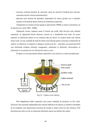 - ionizarea continuă produsă de electronii emişi de electrozii încălziţi prin trecerea-
curentului electric (emisia termoelectrică);
- aplicarea unei tensiuni de aprindere, dependentă de natura gazului sau a vaporilor
metalici şi de distanţa dintre electrozi şi încărcătura cuptorului.
Temperatura în coloana arcului ajunge la aproximativ 6000K şi creşte cu presiunea, iar
la electrozi are valori 3000 - 5000K.
Căptuşeala acestor cuptoare poate fi bazică sau acidă. Mai frecvent sunt utilizate
cuptoarele cu căptuşeală bazică deoarece aceasta au o durabilitate mai mare. În aceste
cuptoare se elaborează oţeluri cu un conţinut redus de siliciu. Ca materii prime este utilizat
fierul vechi, iar mici cantităţi de fontă de furnal sunt utilizate pentru corectarea conţinutului de
carbon. La elaborare, în topitură se adaogă şi minereu de fier – hematită, care generează FeO
care determină oxidarea siliciului, manganului, carbonului şi fosforului. Dezoxidarea se
realizează cu un amestec de var, fluorură de calciu şi cocs.
În figura 2.4 este prezentată schema cuptorului cu arc electric cu vatră neconductoare.
Fig.2.4 Cuptor cu arc electric
Prin îndepărtarea boltei cuptorului sunt create condiţiile de încărcare cu fier vechi.
Electrozii sunt acţionaţi independent prin sisteme hidraulice de ridicare şi coborâre comandate
de un computer care optimizează consumul de energie şi ardere celor trei arce electrice. Prin
bascularea pe calea cu role se realizează eliminarea zgurii sau oţelului din cuptor.
46
 
