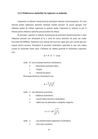 2.2.3 Elaborarea oţelurilor în cuptoare cu inducţie
Cuptoarele cu inducţie funcţionează pe principiul inducţiei electromagnetice. Ele sunt
utilizate pentru elaborarea oţelurilor destinate turnării pieselor. În aceste agregate sunt
elaborate oţeluri de calitate superioară cu puritate înaltă. Cuptoarele cu inducţie nu pot fi
folosite pentru obţinerea oţelurilor prin procedeul de afinare.
În principiu, cuptorul cu inducţie funcţionează pe principiul transformatorului a cărui
înfăşurare primară este alimentată de la o sursă de curent alternativ de joasă sau medie
frecvenţă (50-5000Hz). Inductorul este realizat din ţeavă de cupru prin care circulă apă care
asigură răcirea acestuia. Secundarul îl constituie încărcătura cuptorului în care sunt induşi
curenţi de intensitate foarte mare. Cantitatea de căldură generată în încărcătura cuptorului
este:
𝑄 = 𝑅 · 𝐼𝑖
2
· 𝑡 · 𝑐𝑜𝑠𝜑
unde: R este rezistenţa electrică a încărcăturii;
Ii - intensitatea curentului indus;
t - timpul;
φ - factorul de putere.
Rezistenţa electrică a încărcăturii este:
𝑅 =
𝜋 · 𝜌 · 𝑑
ℎ · 𝛿
unde: d este diametrul creuzetului;
h - înălţimea încărcăturii;
ρ - rezistivitatea electrică a încărcăturii;
δ - adâncimea de pătrundere a câmpului magnetic:
𝛿 = 5 · 103
�
𝜌
𝜇 · 𝑓
unde: μ - este permitivitatea magnetică a încărcăturii;
f - frecvenţa curentului.
47
 
