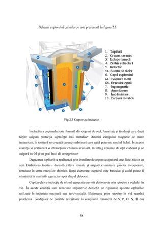 Schema cuptorului cu inducţie este prezentată în figura 2.5.
Fig.2.5 Cuptor cu inducţie
Încărcătura cuptorului este formată din deşeuri de oţel, feroaliaje şi fondanţi care după
topire asigură protecţia suprafeţei băii metalice. Datorită câmpului magnetic de mare
intensitate, în topitură se creează curenţi turbionari care agită puternic mediul lichid. În aceste
condiţii se realizează o interacţiune chimică avansată, în întreg volumul de oţel elaborat şi se
asigură astfel şi un grad înalt de omogenitate.
Degazarea topiturii se realizează prin insuflare de argon cu ajutorul unei lănci răcite cu
apă. Barbotarea topiturii durează câteva minute şi asigură eliminarea gazelor încorporate,
rezultate în urma reacţiilor chimice. După elaborare, cuptorul este basculat şi astfel poate fi
eliminată în mai întâi zgura, iar apoi aliajul elaborat.
Cuptoarele cu inducţie de ultimă generaţie permit elaborarea prin retopire a oţelului în
vid. În aceste condiţii sunt rezolvate impunerile deosebit de riguroase aplicate oţelurilor
utilizate în industria nucleară sau aero-spaţială. Elaborarea prin retopire în vid rezolvă
problema condiţiilor de puritate referitoare la conţinutul remanent de S, P, O, N, H din
48
 