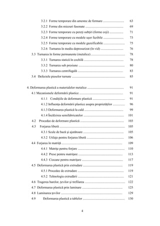 3.2.1 Forme temporare din amestec de formare .......................... 63
3.2.2 Forme din miezuri fasonate ............................................... 69
3.2.3 Forme temporare cu pereţi subţiri (forme coji) ................. 71
3.2.4 Forme temporare cu modele uşor fuzibile ......................... 73
3.2.5 Forme temporare cu modele gazeificabile .......................... 75
3.2.6 Turnarea în mediu depresurizat (în vid) ............................ 76
3.3 Turnarea în forme permanente (metalice) .......................................... 78
3.3.1 Turnarea statică în cochilă ................................................. 78
3.3.2 Turnarea sub presiune ......................................................... 80
3.3.3 Turnarea centrifugală ........................................................ 83
3.4 Defectele pieselor turnate .................................................................. 85
4. Deformarea plastică a materialelor metalice ............................................. 91
4.1 Mecanismele deformării plastice ...................................................... 91
4.1.1 Condiţiile de deformare plastică ........................................ 91
4.1.2 Influenţa deformării plastice asupra proprietăţilor ............... 96
4.1.3 Deformarea plastică la cald ................................................ 99
4.1.4 Încălzirea semifabricatelor .................................................. 101
4.2 Procedee de deformare plastică ...................................................... 103
4.3 Forjarea liberă ................................................................................. 105
4.3.1 Scule de bază şi ajutătoare .................................................. 105
4.3.2 Utilaje pentru forjarea liberă .............................................. 106
4.4 Forjarea în matriţă ........................................................................... 109
4.4.1 Matriţe pentru forjare .......................................................... 110
4.4.2 Prese pentru matriţare ....................................................... 113
4.4.3 Ciocane pentru matriţare ................................................... 117
4.5 Deformarea plastică prin extrudare ................................................. 119
4.5.1 Procedee de extrudare ......................................................... 119
4.5.2 Tehnologia extrudării ......................................................... 121
4.6 Tragerea barelor, ţevilor şi trefilarea .................................................. 122
4.7 Deformarea plastică prin laminare .................................................. 125
4.8 Laminarea ţevilor ............................................................................ 129
4.9 Deformarea plastică a tablelor .................................................... 130
4
 