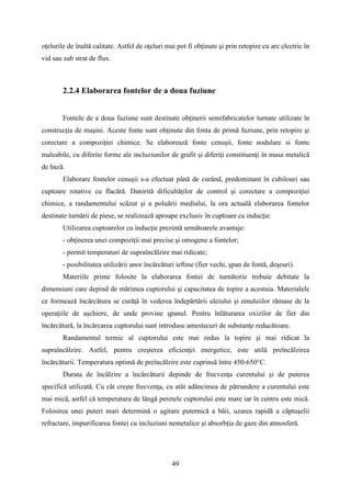 oţelurile de înaltă calitate. Astfel de oţeluri mai pot fi obţinute şi prin retopire cu arc electric în
vid sau sub strat de flux.
2.2.4 Elaborarea fontelor de a doua fuziune
Fontele de a doua fuziune sunt destinate obţinerii semifabricatelor turnate utilizate în
construcţia de maşini. Aceste fonte sunt obţinute din fonta de primă fuziune, prin retopire şi
corectare a compoziţiei chimice. Se elaborează fonte cenuşii, fonte nodulare si fonte
maleabile, cu diferite forme ale incluziunilor de grafit şi diferiţi constituenţi în masa metalică
de bază.
Elaborare fontelor cenuşii s-a efectuat până de curând, predominant în cubilouri sau
cuptoare rotative cu flacără. Datorită dificultăţilor de control şi corectare a compoziţiei
chimice, a randamentului scăzut şi a poluării mediului, la ora actuală elaborarea fontelor
destinate turnării de piese, se realizează aproape exclusiv în cuptoare cu inducţie.
Utilizarea cuptoarelor cu inducţie prezintă următoarele avantaje:
- obţinerea unei compoziţii mai precise şi omogene a fontelor;
- permit temperaturi de supraîncălzire mai ridicate;
- posibilitatea utilizării unor încărcături ieftine (fier vechi, şpan de fontă, deşeuri).
Materiile prime folosite la elaborarea fontei de turnătorie trebuie debitate la
dimensiuni care depind de mărimea cuptorului şi capacitatea de topire a acestuia. Materialele
ce formează încărcătura se curăţă în vederea îndepărtării uleiului şi emulsiilor rămase de la
operaţiile de aşchiere, de unde provine şpanul. Pentru înlăturarea oxizilor de fier din
încărcătură, la încărcarea cuptorului sunt introduse amestecuri de substanţe reducătoare.
Randamentul termic al cuptorului este mai redus la topire şi mai ridicat la
supraîncălzire. Astfel, pentru creşterea eficienţei energetice, este utilă preîncălzirea
încărcăturii. Temperatura optimă de preîncălzire este cuprinsă între 450-650°C.
Durata de încălzire a încărcăturii depinde de frecvenţa curentului şi de puterea
specifică utilizată. Cu cât creşte frecvenţa, cu atât adâncimea de pătrundere a curentului este
mai mică, astfel că temperatura de lângă peretele cuptorului este mare iar în centru este mică.
Folosirea unei puteri mari determină o agitare puternică a băii, uzarea rapidă a căptuşelii
refractare, impurificarea fontei cu incluziuni nemetalice şi absorbţia de gaze din atmosferă.
49
 