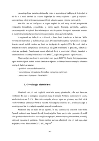 La cuptoarele cu inducţie, căptuşeala, zgura şi atmosfera se încălzesc de la topitură şi
nu de la o sursă externă de căldură. Suprafaţa de contact topitură – zgură şi topitură -
atmosferă este mică, iar temperatura zgurii fiind scăzută, aceasta este mai puţin activă.
Reacţiile care se desfăşoară în cuptor depind de mai mulţi factori: temperatura,
compoziţia încărcăturii, concentraţia şi starea zgurii, frecvenţa curentului. Agitarea
electromagnetică a topiturii determină ruperea unor fragmente din zgură, antrenarea acestora
în masa topiturii şi astfel acestea vor interacţiona mai intens cu fonta lichidă.
În cuptoarele cu inducţie se realizează o foarte bună desulfurare a fontelor. Sulful
provine din încărcătură şi materialele de adaos. Deoarece în încărcătura cuptorului cu inducţie
lipseşte cocsul, sulful conţinut de fontă nu depăşeşte de regulă 0,05%. În cazul când se
impune micşorarea conţinutului, se utilizează ca agent desulfurant, în principal, carbura de
calciu de turnătorie. Desulfurarea nu este eficientă decât la temperaturi ridicate, începând la
temperaturi mai scăzute şi terminându-se la 1450°C, după care zgura este rapid evacuată.
Alierea se face de obicei la temperaturi mari (peste 1400°C), funcţie de temperatura de
topire a feroaliajelor. Pentru alierea fontelor în cuptorul cu inducţie trebuie să se ţină seama de
o serie de factori, şi anume:
- gradul de oxidare al elementelor;
- capacitatea de interacţiune chimică cu căptuşeala cuptorului;
- temperatura de topire a feroaliajelor.
2.3 Metalurgia aluminiului
Aluminiul este cel mai răspândit metal din scoarţa pământului, aflat sub forma de
combinaţii din care se extrage cu un consum mare de energie. Ponderea aluminiului în scoarţa
pământului este de 7.5 % . Datorită avantajelor tehnice legate de greutatea specifică mică,
conductibilitatea termică şi electrică ridicate, rezistenţa la coroziune etc., aluminiul ocupă în
prezent primul loc în producţia mondială a metalelor neferoase.
Aluminiul este un metal alb ca argintul. În aer, aluminiul se conservă foarte bine.
Această rezistenţă este datorată formării unei pojghiţe foarte subţiri, dar compacte, de oxid,
care apără restul metalului de oxidare şi-l face propriu pentru construcţii în aer liber; acesta îşi
păstrează culoarea şi rezistenţa. Dintre metalele curente, aluminiul este cel mai uşor, după
magneziu, având densitatea la 20°C de 2,70 g/cm3
.
50
 