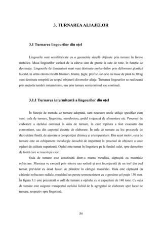 3. TURNAREAALIAJELOR
3.1 Turnarea lingourilor din oţel
Lingourile sunt semifabricate cu o geometrie simplă obţinute prin turnare în forme
metalice. Masa lingourilor variază de la câteva sute de grame la sute de tone, în funcţie de
destinaţie. Lingourile de dimensiuni mari sunt destinate prelucrărilor prin deformare plastică
la cald, în urma cărora rezultă blumuri, brame, ţagle, profile, iar cele cu mase de până la 30 kg
sunt destinate retopirii cu scopul obţinerii diverselor aliaje. Turnarea lingourilor se realizează
prin metoda turnării intermitente, sau prin turnare semicontinuă sau continuă.
3.1.1 Turnarea intermitentă a lingourilor din oţel
În funcţie de metoda de turnare adoptată, sunt necesare unele utilaje specifice cum
sunt: oala de turnare, lingotiera, maselotiera, podul (reţeaua) de alimentare etc. Procesul de
elaborare a oţelului continuă în oala de turnare, în care topitura a fost evacuată din
convertizor, sau din cuptorul electric de elaborare. În oala de turnare au loc procesele de
dezoxidare finală, de ajustare a compoziţiei chimice şi a temperaturii. Din acest motiv, oala de
turnare este un echipament metalurgic deosebit de important în procesul de obţinere a unor
oţeluri de calitate superioară. Oţelul este turnat în lingotiere pe la fundul oalei, spre deosebire
de fontă care se toarnă pe cioc.
Oala de turnare este constituită dintr-o manta metalică, căptuşită cu materiale
refractare. Mantaua se execută prin nituire sau sudură şi este înconjurată de un inel din oţel
turnat, prevăzut cu două fusuri de prindere în cârligul macaralei. Oala este căptuşită cu
cărămizi refractare radiale, rezultând un perete termorezistent cu o grosime cel puţin 150 mm.
În figura 3.1 este prezentată o oală de turnare a oţelului cu o capacitate de 140 tone. Cu oala
de turnare este asigurat transportul oţelului lichid de la agregatul de elaborare spre locul de
turnare, respectiv spre lingotieră.
54
 