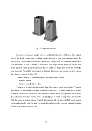 Fig.3.2 Lingotiere din fontă
Sistemul de alimentare cu oţel topit, în cazul turnării în sifon, este format dintr-o placă
masivă din fontă în care sunt prevăzute canale deschise în care sunt introduse tuburi din
şamotă, prin care se realizează umplerea ascendentă a lingotierei. Aceste canale converg la o
cavitate centrală în care se montează o cărămidă stea, un picior şi o pâlnie de turnare. Prin
pâlnia centrală oţelul ajunge la cărămida stea, de unde este dirijat prin canale de distribuţie
spre lingotiere. Ansamblul lingotierelor şi sistemele de umplere ascendentă sau prin turnare
directă sunt prezentate în figura 3.3.
Turnarea oţelului în lingotiere se poate realiza prin două metode:
- turnarea directă;
- turnarea ascendentă, în sifon.
Turnarea pe la partea de sus se poate face direct sau cu pâlnie intermediară. Turnarea
directă este cea mai simplă metodă de turnare şi prezintă câteva avantaje importante şi anume,
se reduce contactul cu materialele refractare şi ca urmare oţelul are o puritate mai ridicată,
grad ridicat de utilizare a oţelului lichid iar oţelul poate fi turnat la temperaturi mai scăzute.
Faţă de aceste avantaje, metoda prezintă dezavantajul că este recomandată numai pentru
obţinerea lingourilor mari. În acest caz, durabilitatea lingotierelor este mai redusă şi tendinţa
de fisurare a acestora este mai mare.
56
 