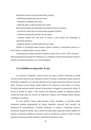 Metoda de turnare în sifon prezintă câteva avantaje:
- durabilitatea lingotierelor este mai mare;
- lingourile au suprafeţe mai curate;
- timpul de golire a oalei de turnare este scăzut.
Dintre dezavantajele mai importante ale turnării în sifon se amintesc:
- necesită un volum mare de muncă pentru pregătirea turnării;
- consumul de materiale auxiliare este mai mare;
- puritatea oţelului este mai mică ca urmare a unui contact mai îndelungat cu
materialele refractare;
- gradul de utilizare a oţelului lichid este mai redus.
Metoda se recomandă pentru turnarea oţelului necalmat şi semicalmat, precum şi a
celui calmat cu conţinut mediu şi mic de carbon.
Temperatura de turnarea oţelului în lingotiere trebuie să fie cu 100...150o
C mai mare
faţă de temperatura de început de solidificare şi se stabileşte în funcţie decompoziţia chimică a
oţelului, de mărimea lingoului şi de viteza de umplere.
3.1.2 Solidificarea lingourilor de oţel
La contactul cu lingotiera viteza de răcire este mare şi astfel se formează un număr
mare de cristale foarte fine care formează o crustă. Ca urmare a contractării crustei, aceasta se
desprinde de lingotieră, iar aerul care pătrunde în acest spaţiu determină reducerea vitezei de
răcire. Grosimea crustei formate iniţial trebuie să fie suficient de mare pentru a nu fisura.
În aliajul topit continuă reacţiile chimice de dezoxidare cu degajare de monoxid de carbon. În
funcţie de gradul de agitare a băii metalice din lingotieră, produsă de degajarea gazelor,
rezultă mai multe tipuri de structuri ale lingourilor, respectiv pot fi obţinute oţeluri calmate,
semicalmate, necalmate.
În cazul oţelului calmat, după formarea crustei marginale, se dezvoltă cristale
columnare orientate perpendicular pe pereţii lingotierei, procesul fiind cunoscut sub
denumirea de transcristalizare. Cristalele columnare, ca urmare a cristalizării selective,
prezintă un conţinut de carbon, sulf, şi fosfor mai redus decât compoziţia medie a oţelului. Pe
măsură ce frontul de solidificare avansează, viteza de cristalizare se reduce şi astfel în centrul
lingoului se formează cristale dendritice echiaxiale de dimensiuni mari.
58
 