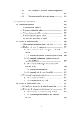 4.9.1 Scule şi dispozitive utilizate la operaţiile de presare la
rece ........................................................................................... 132
4.9.2 Tehnologia operaţiilor de presare la rece .................... 135
5. Sudarea materialelor metalice..................................................................... 138
5.1 Elemente fundamentale.................................................................... 138
5.1.1 Principiul fizic al sudării.................................................... 138
5.1.2 Structura imbinărilor sudate............................................... 139
5.1.3 Sudabilitatea materialelor metalice..................................... 140
5.1.4 Materiale de adaos pentru sudare ........................................ 141
5.1.5 Clasificarea procedeelor de sudare ..................................... 142
5.2 Procedee de sudare prin topire ........................................................ 143
5.2.1 Clasificarea procedeelor de sudare prin topite .................... 143
5.2.2 Sudarea prin topire cu arc electric ........................................ 143
5.2.2.1 Sudarea cu arc electric descoperit - cu electrod
învelit .............................................................................. 144
5.2.2.2 Sudarea cu arc electric acoperit (sub strat de flux) 146
5.2.2.3 Sudarea în mediu de gaz protector cu electrod
fuzibil (MIG/MAG) ....................................................... 147
5.2.2.4 Sudarea în mediu de gaz protector cu electrod
nefuzibil (WIG) .............................................................. 150
5.2.2.5 Sudarea cu hidrogen atomic ................................... 152
5.2.2.6 Sudarea în baie de zgură (în cochilă) ...................... 152
5.2.3 Sudarea prin topire cu energie chimică .............................. 155
5.2.3.1 Sudarea aluminotermică ........................................ 155
5.2.3.2 Sudarea cu flacără oxi – gaz ................................... 157
5.3 Procedee de sudare în stare solidă .................................................... 161
5.3.1 Clasificarea procedeelor de sudare în stare solidă ............... 161
5.3.2 Procedee de sudare prin rezistenţă electrică ...................... 161
5.3.2.1 Sudarea cap la cap prin rezistenţă electrică ............ 162
5.3.2.2 Sudarea longitudinală a ţevilor prin rezistenţă
electrică ............................................................................ 164
5
 