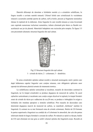 Datorită diferenţei de densitate a lichidului metalic şi a cristalelor solidificate, în
lingou rezultă o cavitate numită retasură. Ultimul lichid care cristalizează în vecinătatea
retasurii a acumulat cantităţi sporite de carbon, sulf şi fosfor, precum şi fragmente nemetalice
rămase în topitură de la elaborare. Zona lingoului în care rezultă retasura şi zona învecinată
care cuprinde numeroase incluziuni nemetalice, trebuie eliminată prin tăiere cu flacără oxi-
acetilenică sau jet de plasmă. Materialul îndepărtat este recirculat prin retopire. În figura 3.5
este prezentată schematic structura lingoului din oţel calmat.
Fig.3.5 Structura lingoului din oţel calmat
1 – cristale de răcire; 2 – columnare; 3 – dendritice.
În urma cristalizării oţelului calmat rezultă o structură neomogenă, motiv pentru care
după înlăturarea capului lingoului care conţine retasura, este obligatorie aplicarea unor
operaţii de deformare plastică urmate de tratamente termice.
La solidificarea oţelului semicalmat şi necalmat, reacţiile de dezoxidare continuă în
lingotieră, iar în timpul cristalizării se produce degajarea de monoxid de carbon. În cazul
oţelurilor semicalmate şi necalmate care conţin oxigen dizolvat în topitură, în timpul formării
zonei de cristale de răcire pe o adâncime de cca.20 mm, se produce o îmbogăţire în oxigen a
lichidului din imediata apropiere a stratului solidificat. Prin reacţiile de dezoxidare care
determină degajarea masivă de monoxid de carbon, se manifestă „fierberea” oţelului în
lingotieră. Ca urmare nu se mai formează zona de cristale columnare. Bulele de CO formate
în partea superioară a lingotierei au condiţii de a fi eliminate în atmosferă, dar cele din partea
inferioară rămân în lingou formând o coroană de sufluri. Pe măsură ce oţelul se răceşte, bulele
de CO sunt eliminate tot mai greu şi astfel volumul oţelului din lingotieră creşte. Rezultă că
59
 