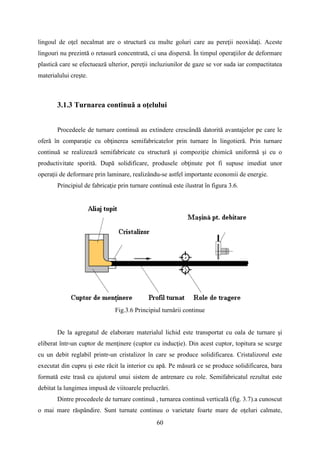 lingoul de oţel necalmat are o structură cu multe goluri care au pereţii neoxidaţi. Aceste
lingouri nu prezintă o retasură concentrată, ci una dispersă. În timpul operaţiilor de deformare
plastică care se efectuează ulterior, pereţii incluziunilor de gaze se vor suda iar compactitatea
materialului creşte.
3.1.3 Turnarea continuă a oţelului
Procedeele de turnare continuă au extindere crescândă datorită avantajelor pe care le
oferă în comparaţie cu obţinerea semifabricatelor prin turnare în lingotieră. Prin turnare
continuă se realizează semifabricate cu structură şi compoziţie chimică uniformă şi cu o
productivitate sporită. După solidificare, produsele obţinute pot fi supuse imediat unor
operaţii de deformare prin laminare, realizându-se astfel importante economii de energie.
Principiul de fabricaţie prin turnare continuă este ilustrat în figura 3.6.
Fig.3.6 Principiul turnării continue
De la agregatul de elaborare materialul lichid este transportat cu oala de turnare şi
eliberat într-un cuptor de menţinere (cuptor cu inducţie). Din acest cuptor, topitura se scurge
cu un debit reglabil printr-un cristalizor în care se produce solidificarea. Cristalizorul este
executat din cupru şi este răcit la interior cu apă. Pe măsură ce se produce solidificarea, bara
formată este trasă cu ajutorul unui sistem de antrenare cu role. Semifabricatul rezultat este
debitat la lungimea impusă de viitoarele prelucrări.
Dintre procedeele de turnare continuă , turnarea continuă verticală (fig. 3.7).a cunoscut
o mai mare răspândire. Sunt turnate continuu o varietate foarte mare de oţeluri calmate,
60
 