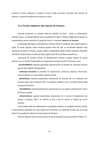 turnarea în forme temporare şi anume în forme crude (neuscate) executate din amestec de
formare cu ajutorul modelelor din lemn sau metal.
3.2.1 Forme temporare din amestec de formare
Formele temporare se compun dintr-un material de bază – nisip cu refractaritate
ridicată, căruia i se adaugă diferiţi lianţi şi materiale de adaos. Produsul obţinut prin dozarea şi
omogenizarea acestor materiale în proporţii dorite, se numeşte amestec de formare.
Constituenţii principali ai amestecului de formare folosit în turnătorie sunt nisipul cuarţos şi
argila. În cazuri speciale, pentru turnarea pieselor mari din oţel, se recomandă utilizarea unor
amestecuri pe bază de zirconiu, acestea având o refractaritate mărită. Pentru realizarea miezurilor
este folosit nisipul cuarţos cu adaos de lianţi organici (ulei de in, de floarea soarelui ş.a.)
Amestecul de formare trebuie să îndeplinească anumite condiţii funcţie de natura
pieselor care se toarnă. Proprietăţile mai importante ale amestecurilor de formare sunt:
- permeabilitatea exprimă capacitatea amestecurilor de formare de a permite trecerea
gazelor prin spaţiile intergranulare;
- rezistenţa mecanică la solicitări de compresiune, forfecare, tracţiune, încovoiere,
necesară pentru a rezista acţiunii aliajului lichid;
- plasticitatea exprimă proprietatea amestecului de formare de a se deforma sub
acţiunea unor forţe exterioare fără a se produce crăpături şi de a-şi păstra forma după
încetarea eforturilor;
- durabilitatea exprimă proprietatea amestecului de a-şi păstra caracteristicile fizice
la folosiri repetate.
- refractaritatea exprimă proprietatea amestecului de a rezista la temperatura de
turnare a aliajului, fără a se vitrifica şi fără a intra în reacţie cu aliajul sau oxizii
acestuia.
Aceste proprietăţi sunt dependente de granulaţia nisipului, de calităţile liantului utilizat
la peliculizarea grăunţilor de nisip (argilă sau bentonită), de conţinutul de apă care activează
liantul şi de gradul de îndesare al amestecului de formare.
Schema obţinerii pieselor prin turnare în forme temporare este prezentată în figura 3.9.
63
 