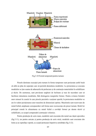 Fig.3.10 Formă temporară pentru turnare
Piesele destinate execuţiei prin turnare în forme temporare sunt proiectate astfel încât
să aibă un plan de separaţie care să permită demularea modelelor. La proiectarea şi execuţia
modelelor se ţine seama de adaosurile de prelucrare şi de contracţia materialului la solidificare
şi răcire. De asemenea, sunt prevăzute unghiuri de înclinare şi raze de racordare care să
faciliteze demularea modelului, fără distrugerea marginilor formei. Pentru evitarea formării
unor retasuri în zonele în care piesele prezintă o secţiune sporită, la proiectarea modelelor se
are în vedere poziţionarea unor maselote de dimensiuni optime. Maselotele sunt rezervoare de
metal lichid, amplasate corespunzător sub forma unor excrescenţe ale piesei turnate. Rolul lor
principal constă în alimentarea cu metal lichid a cavităţii formei pe durata răcirii şi
solidificării, cu scopul compensării contracţiei volumice.
Pentru producţia de serie mare, modelele sunt executate din metal sau răşini epoxidice
(fig.3.11), iar pentru unicate şi pentru producţia de serie mică, modelele sunt executate din
lemn şi au suprafaţa vopsită, cu scopul protecţiei împotriva umidităţii (fig.3.12).
65
 