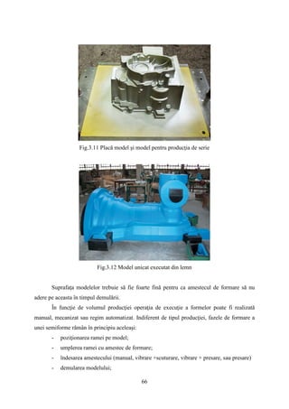 Fig.3.11 Placă model şi model pentru producţia de serie
Fig.3.12 Model unicat executat din lemn
Suprafaţa modelelor trebuie să fie foarte fină pentru ca amestecul de formare să nu
adere pe aceasta în timpul demulării.
În funcţie de volumul producţiei operaţia de execuţie a formelor poate fi realizată
manual, mecanizat sau regim automatizat. Indiferent de tipul producţiei, fazele de formare a
unei semiforme rămân în principiu aceleaşi:
- poziţionarea ramei pe model;
- umplerea ramei cu amestec de formare;
- îndesarea amestecului (manual, vibrare +scuturare, vibrare + presare, sau presare)
- demularea modelului;
66
 