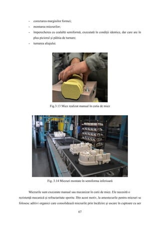 - corectarea marginilor formei;
- montarea miezurilor;
- împerecherea cu cealaltă semiformă, executată în condiţii identice, dar care are în
plus piciorul şi pâlnia de turnare;
- turnarea aliajului.
Fig.3.13 Miez realizat manual în cutia de miez
Fig. 3.14 Miezuri montate în semiforma inferioară
Miezurile sunt executate manual sau mecanizat în cutii de miez. Ele necesită o
rezistenţă mecanică şi refractaritate sporite. Din acest motiv, la amestecurile pentru miezuri se
folosesc aditivi organici care consolidează miezurile prin încălzire şi uscare în cuptoare cu aer
67
 