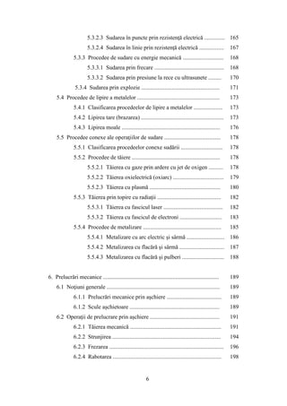 5.3.2.3 Sudarea în puncte prin rezistenţă electrică .............. 165
5.3.2.4 Sudarea în linie prin rezistenţă electrică ................. 167
5.3.3 Procedee de sudare cu energie mecanică ............................ 168
5.3.3.1 Sudarea prin frecare ................................................ 168
5.3.3.2 Sudarea prin presiune la rece cu ultrasunete ......... 170
5.3.4 Sudarea prin explozie ...................................................... 171
5.4 Procedee de lipire a metalelor ......................................................... 173
5.4.1 Clasificarea procedeelor de lipire a metalelor .................... 173
5.4.2 Lipirea tare (brazarea) ......................................................... 173
5.4.3 Lipirea moale .................................................................... 176
5.5 Procedee conexe ale operaţiilor de sudare ....................................... 178
5.5.1 Clasificarea procedeelor conexe sudării ............................. 178
5.5.2 Procedee de tăiere ............................................................. 178
5.5.2.1 Tăierea cu gaze prin ardere cu jet de oxigen .......... 178
5.5.2.2 Tăierea oxielectrică (oxiarc) ................................... 179
5.5.2.3 Tăierea cu plasmă ................................................. 180
5.5.3 Tăierea prin topire cu radiaţii ............................................ 182
5.5.3.1 Tăierea cu fascicul laser ......................................... 182
5.5.3.2 Tăierea cu fascicul de electroni ............................. 183
5.5.4 Procedee de metalizare ...................................................... 185
5.5.4.1 Metalizare cu arc electric şi sârmă .......................... 186
5.5.4.2 Metalizarea cu flacără şi sârmă ............................... 187
5.5.4.3 Metalizarea cu flacără şi pulberi ............................. 188
6. Prelucrări mecanice ................................................................................ 189
6.1 Noţiuni generale .............................................................................. 189
6.1.1 Prelucrări mecanice prin aşchiere ...................................... 189
6.1.2 Scule aşchietoare .............................................................. 189
6.2 Operaţii de prelucrare prin aşchiere ................................................ 191
6.2.1 Tăierea mecanică ............................................................... 191
6.2.2 Strunjirea ........................................................................... 194
6.2.3 Frezarea ............................................................................... 196
6.2.4 Rabotarea ........................................................................... 198
6
 