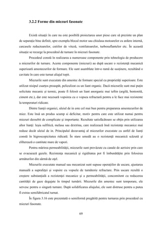 3.2.2 Forme din miezuri fasonate
Există situaţii în care nu este posibilă proiectarea unor piese care să prezinte un plan
de separaţie bine definit, spre exemplu blocul motor sau chiulasa motoarelor cu ardere internă,
carcasele reductoarelor, cutiilor de viteză, ventilatoarelor, turbosuflantelor etc. În această
situaţie se recurge la procedeul de turnare în miezuri fasonate.
Procedeul constă în realizarea a numeroase componente prin tehnologia de producere
a miezurilor de turnare. Aceste componente (miezuri) au după uscare o rezistenţă mecanică
superioară amestecurilor de formare. Ele sunt asamblate într-o ramă de susţinere, rezultând o
cavitate în care este turnat aliajul topit.
Miezurile sunt executate din amestec de formare special cu proprietăți superioare. Este
utilizat nisipul cuarţos proaspăt, peliculizat cu un liant organic. Dacă miezurile sunt mai puţin
solicitate mecanic şi termic, poate fi folosit un liant anorganic mai ieftin (argilă, bentonită,
ciment etc.), dar este necesară vopsirea cu o vopsea refractară pentru a le face mai rezistente
la temperaturi ridicate.
Dintre lianţii organici, uleiul de in este cel mai bun pentru prepararea amestecurilor de
miez. Este însă un produs scump si deficitar, motiv pentru care este utilizat numai pentru
miezuri deosebit de complicate şi importante. Rezultate satisfăcătoare se obţin prin utilizarea
altor lianţi: leşia sulfitică, melasa sau dextrina, care realizează însă rezistenţe mecanice mai
reduse decât uleiul de in. Principalul dezavantaj al miezurilor executate cu astfel de lianţi
constă în higroscopicitatea ridicată. În stare umedă au o rezistenţă mecanică scăzută şi
eliberează o cantitate mare de vapori.
Pentru mărirea permeabilităţii, miezurile sunt prevăzute cu canale de aerisire prin care
se evacuează gazele. Rezistenţa mecanică şi rigiditatea pot fi îmbunătăţite prin folosirea
armăturilor din sârmă de oţel.
Miezurile executate manual sau mecanizat sunt supuse operaţiilor de uscare, ajustarea
manuală a suprafeţei şi vopsire cu vopsele de turnătorie refractare. Prin uscare rezultă o
creştere substanţială a rezistenţei mecanice şi a permeabilităţii, concomitent cu reducerea
cantităţii de gaze degajate în timpul turnării. Miezurile din amestec sunt temporare, ele
servesc pentru o singură turnare. După solidificarea aliajului, ele sunt distruse pentru a putea
fi extras semifabricatul turnat.
În figura 3.16 este prezentată o semiformă pregătită pentru turnarea prin procedeul cu
miezuri fasonate.
69
 