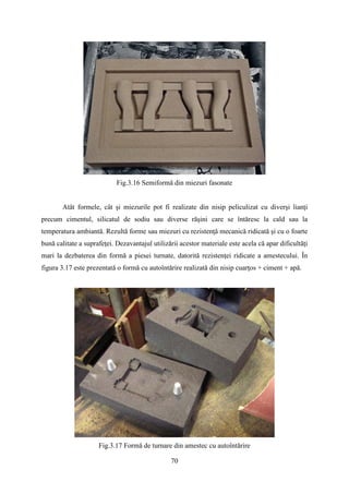 Fig.3.16 Semiformă din miezuri fasonate
Atât formele, cât şi miezurile pot fi realizate din nisip peliculizat cu diverşi lianţi
precum cimentul, silicatul de sodiu sau diverse răşini care se întăresc la cald sau la
temperatura ambiantă. Rezultă forme sau miezuri cu rezistenţă mecanică ridicată şi cu o foarte
bună calitate a suprafeţei. Dezavantajul utilizării acestor materiale este acela că apar dificultăţi
mari la dezbaterea din formă a piesei turnate, datorită rezistenţei ridicate a amestecului. În
figura 3.17 este prezentată o formă cu autoîntărire realizată din nisip cuarţos + ciment + apă.
Fig.3.17 Formă de turnare din amestec cu autoîntărire
70
 