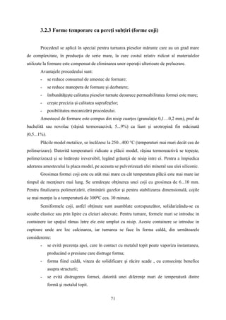 3.2.3 Forme temporare cu pereţi subţiri (forme coji)
Procedeul se aplică în special pentru turnarea pieselor mărunte care au un grad mare
de complexitate, în producţia de serie mare, la care costul relativ ridicat al materialelor
utilizate la formare este compensat de eliminarea unor operaţii ulterioare de prelucrare.
Avantajele procedeului sunt:
- se reduce consumul de amestec de formare;
- se reduce manopera de formare şi dezbatere;
- îmbunătăţeşte calitatea pieselor turnate deoarece permeabilitatea formei este mare;
- creşte precizia şi calitatea suprafeţelor;
- posibilitatea mecanizării procedeului.
Amestecul de formare este compus din nisip cuarţos (granulație 0,1…0,2 mm), praf de
bachelită sau novolac (răşină termoreactivă, 5...9%) ca liant şi urotropină fin măcinată
(0,5...1%).
Plăcile model metalice, se încălzesc la 250...400 °C (temperaturi mai mari decât cea de
polimerizare). Datorită temperaturii ridicate a plăcii model, răşina termoreactivă se topeşte,
polimerizează şi se întăreşte ireversibil, legând grăunţii de nisip intre ei. Pentru a împiedica
aderarea amestecului la placa model, pe aceasta se pulverizează ulei mineral sau ulei siliconic.
Grosimea formei coji este cu atât mai mare cu cât temperatura plăcii este mai mare iar
timpul de menţinere mai lung. Se urmăreşte obţinerea unei coji cu grosimea de 6...10 mm.
Pentru finalizarea polimerizării, eliminării gazelor şi pentru stabilizarea dimensională, cojile
se mai menţin la o temperatură de 300⁰C cca. 30 minute.
Semiformele coji, astfel obţinute sunt asamblate corespunzător, solidarizându-se cu
scoabe elastice sau prin lipire cu cleiuri adecvate. Pentru turnare, formele mari se introduc in
containere iar spaţiul rămas între ele este umplut cu nisip. Aceste containere se introduc in
cuptoare unde are loc calcinarea, iar turnarea se face în forma caldă, din următoarele
considerente:
- se evită prezenţa apei, care în contact cu metalul topit poate vaporiza instantaneu,
producând o presiune care distruge forma;
- forma fiind caldă, viteza de solidificare şi răcire scade , cu consecinţe benefice
asupra structurii;
- se evită distrugerea formei, datorită unei diferenţe mari de temperatură dintre
formă şi metalul topit.
71
 