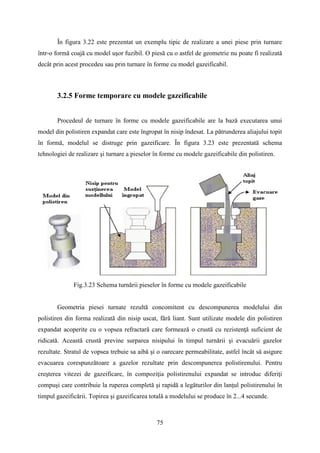 În figura 3.22 este prezentat un exemplu tipic de realizare a unei piese prin turnare
într-o formă coajă cu model uşor fuzibil. O piesă cu o astfel de geometrie nu poate fi realizată
decât prin acest procedeu sau prin turnare în forme cu model gazeificabil.
3.2.5 Forme temporare cu modele gazeificabile
Procedeul de turnare în forme cu modele gazeificabile are la bază executarea unui
model din polistiren expandat care este îngropat în nisip îndesat. La pătrunderea aliajului topit
în formă, modelul se distruge prin gazeificare. În figura 3.23 este prezentată schema
tehnologiei de realizare şi turnare a pieselor în forme cu modele gazeificabile din polistiren.
Fig.3.23 Schema turnării pieselor în forme cu modele gazeificabile
Geometria piesei turnate rezultă concomitent cu descompunerea modelului din
polistiren din forma realizată din nisip uscat, fără liant. Sunt utilizate modele din polistiren
expandat acoperite cu o vopsea refractară care formează o crustă cu rezistenţă suficient de
ridicată. Această crustă previne surparea nisipului în timpul turnării şi evacuării gazelor
rezultate. Stratul de vopsea trebuie sa aibă şi o oarecare permeabilitate, astfel încât să asigure
evacuarea corespunzătoare a gazelor rezultate prin descompunerea polistirenului. Pentru
creşterea vitezei de gazeificare, în compoziţia polistirenului expandat se introduc diferiţi
compuşi care contribuie la ruperea completă şi rapidă a legăturilor din lanţul polistirenului în
timpul gazeificării. Topirea şi gazeificarea totală a modelului se produce în 2...4 secunde.
75
 